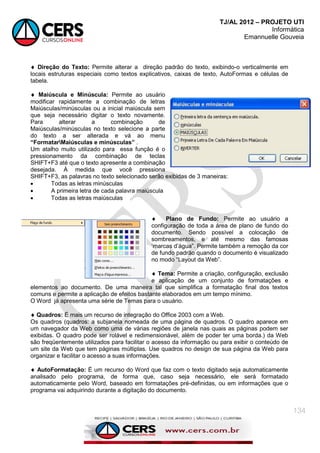 TJ/AL 2012 – PROJETO UTI
Informática
Emannuelle Gouveia
134
 Direção do Texto: Permite alterar a direção padrão do texto, exibindo-o verticalmente em
locais estruturas especiais como textos explicativos, caixas de texto, AutoFormas e células de
tabela.
 Maiúscula e Minúscula: Permite ao usuário
modificar rapidamente a combinação de letras
Maiúsculas/minúsculas ou a inicial maiúscula sem
que seja necessário digitar o texto novamente.
Para alterar a combinação de
Maiúsculas/minúsculas no texto selecione a parte
do texto a ser alterada e vá ao menu
“FormatarMaiúsculas e minúsculas” .
Um atalho muito utilizado para essa função é o
pressionamento da combinação de teclas
SHIFT+F3 até que o texto apresente a combinação
desejada. À medida que você pressiona
SHIFT+F3, as palavras no texto selecionado serão exibidas de 3 maneiras:
 Todas as letras minúsculas
 A primeira letra de cada palavra maiúscula
 Todas as letras maiúsculas
 Plano de Fundo: Permite ao usuário a
configuração de toda a área de plano de fundo do
documento. Sendo possível a colocação de
sombreamentos, e até mesmo das famosas
‗marcas d‘água‖. Permite também a remoção da cor
de fundo padrão quando o documento é visualizado
no modo ―Layout da Web‖.
 Tema: Permite a criação, configuração, exclusão
e aplicação de um conjunto de formatações e
elementos ao documento. De uma maneira tal que simplifica a formatação final dos textos
comuns e permite a aplicação de efeitos bastante elaborados em um tempo mínimo.
O Word já apresenta uma série de Temas para o usuário.
 Quadros: É mais um recurso de integração do Office 2003 com a Web.
Os quadros (quadros: a subjanela nomeada de uma página de quadros. O quadro aparece em
um navegador da Web como uma de várias regiões de janela nas quais as páginas podem ser
exibidas. O quadro pode ser rolável e redimensionável, além de poder ter uma borda.) da Web
são freqüentemente utilizados para facilitar o acesso da informação ou para exibir o conteúdo de
um site da Web que tem páginas múltiplas. Use quadros no design de sua página da Web para
organizar e facilitar o acesso a suas informações.
 AutoFormatação: É um recurso do Word que faz com o texto digitado seja automaticamente
analisado pelo programa, de forma que, caso seja necessário, ele será formatado
automaticamente pelo Word, baseado em formatações pré-definidas, ou em informações que o
programa vai adquirindo durante a digitação do documento.
 