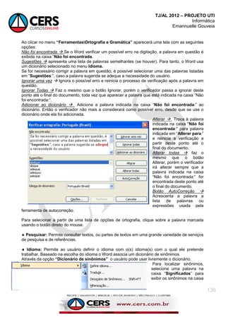 TJ/AL 2012 – PROJETO UTI
Informática
Emannuelle Gouveia
136
Ao clicar no menu “FerramentasOrtografia e Gramática” aparecerá uma tela com as seguintes
opções:
Não foi encontrada  Se o Word verificar um possível erro na digitação, a palavra em questão é
exibida na caixa ―Não foi encontrada.
Sugestões  apresenta uma lista de palavras semelhantes (se houver). Para tanto, o Word usa
um dicionário selecionado no menu Idioma.
Se for necessário corrigir a palavra em questão, é possível selecionar uma das palavras listadas
em ―Sugestões:‖, caso a palavra sugerida se adeque a necessidade do usuário.
Ignorar uma vez  Ignora o possível erro e reinicia o processo de verificação após a palavra em
questão.
Ignorar Todas  Faz o mesmo que o botão Ignorar, porém o verificador passa a ignorar deste
ponto até o final do documento, toda vez que aparecer a palavra que está indicada na caixa ―Não
foi encontrada:‖.
Adicionar ao dicionário  Adiciona a palavra indicada na caixa ―Não foi encontrada:‖ ao
dicionário. Então o verificador não mais a considerará como possível erro, desde que se use o
dicionário onde ela foi adicionada.
Alterar  Troca à palavra
indicada na caixa "Não foi
encontrada:" para palavra
indicada em ―Alterar para:‖
e reinicia a verificação a
partir deste ponto até o
final do documento.
Alterar todas  faz o
mesmo que o botão
Alterar, porém o verificador
irá alterar sempre que a
palavra indicada na caixa
―Não foi encontrada:‖ for
encontrada deste ponto até
o final do documento.
Botão AutoCorreção 
Acrescenta a palavra a
lista de palavras ou
expressões usada pela
ferramenta de autocorreção.
Para selecionar a partir de uma lista de opções de ortografia, clique sobre a palavra marcada
usando o botão direito do mouse.
 Pesquisar: Permite consultar textos, ou partes de textos em uma grande variedade de serviços
de pesquisa e de referências.
 Idioma: Permite ao usuário definir o idioma com o(s) idioma(s) com o qual ele pretende
trabalhar. Baseado na escolha do idioma o Word associa um dicionário de sinônimos.
Através da opção “Dicionário de sinônimos” o usuário pode usar livremente o dicionário.
Para localizar sinônimos,
selecione uma palavra na
caixa ―Significados‖ para
exibir os sinônimos na caixa
 