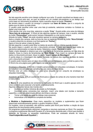 TJ/AL 2012 – PROJETO UTI
Informática
Emannuelle Gouveia
138
Na tela seguinte escolha como deseja configurar sua carta. O usuário escolherá se deseja usar o
documento atual para isso, se quer se basear em um modelo pré-existente ou se deseja usar
como base um documento já existente. Após a escolha clique na opção ―Próxima‖.
Na terceira etapa o usuário irá começar a preparar sua base de dados, que é o conjunto de
dados que irá variar na mala direta.
O usuário pode escolher entre usar uma lista já existente, selecionar contatos no Outlook ou
digitar uma nova lista.
Caso decida criar uma nova lista, selecione a opção ―Criar‖. Surgirá então uma caixa de diálogos
―Nova lista de endereços‖. O Word já trás algumas opções de campos, mas o usuário, através
do botão ―Personalizar‖ pode excluir campos indesejados ou criar novos campos.
Através do botão ―Filtrar‖ ele pode visualizar apenas os campos desejados.
Após a criação dos campos, está na hora de criar os registros. Através do botão ―Nova Entrada‖,
o usuário preenche os campos e ao final aperte em ―Fechar‖.
Agora é hora de salvar a base de dados.
Na tela seguinte o usuário pode filtrar os dados de acordo com os critérios que ele desejar.
Na quarta etapa o usuário vai criar o documento principal. O texto que seguirá para todos os
elementos selecionados na base de dados. Selecione a opção ―Escrever a carta‖.
Digite o texto desejado e observe que uma nova barra de ferramentas apareceu em sua área de
trabalho. Essa é a barra de ferramentas de ―Mala Direta‖. Para inserir os campos da base de
dados no documento principal, clique na opção ―Inserir campo de Mesclagem‖.
A quinta etapa é a mesclagem dos dados. Consiste na mistura dos registros da base de dados
com o documento principal.
O usuário pode mesclar para um novo documento, para a impressora, para o email ou para o fax.
O Word cria uma página para cada registro da base de dados.
Envelopes e Etiquetas  Permite o trabalho personalizado com etiquetas e envelopes. A maneira
de trabalhar e os conceitos são semelhantes aos vistos em Mala Direta.
Permite criar um único envelope ou uma única etiqueta, ou um conjunto de envelopes ou
etiquetas mescladas.
Assistente de Carta  É um auxiliar do Word para a criação de cartas de uma maneira mais fácil
e mais prática.
 Macro: É uma seqüência de comandos e instruções do Word que o usuário agrupa como um
único comando para executar uma tarefa automaticamente.
Algumas utilizações típicas das macros são:
 Acelerar as tarefas rotineiras de edição ou formatação;
 Combinar vários comandos, por exemplo, inserir uma tabela com bordas e tamanho
específico, e com um determinado número de linhas e colunas;
 Tornar uma opção de caixa de diálogo mais acessível;
 Automatizar uma sequência complexa de tarefas;
 Modelos e Suplementos: Esse menu especifica os modelos e suplementos que ficam
disponíveis automaticamente quando o usuário inicializa o Word.
Os modelos, como já estudado, são artifícios usados pelo Word para facilitar a criação de tipos
específicos de documentos pelos usuários.
Os programas suplementares adicionam comandos e recursos opcionais ao Word. Por exemplo,
o programa suplementar Microsoft Equation (É a ferramenta oferecida pelo o Word para facilitar a
digitação de fórmulas ou equações matemáticas. Pode ser acessada através do menu:
―InserirobjetoMicrosoft Equation‖)
 