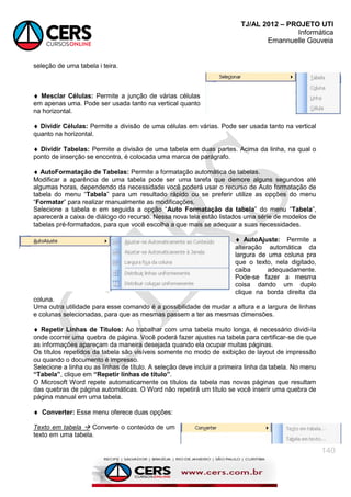 TJ/AL 2012 – PROJETO UTI
Informática
Emannuelle Gouveia
140
seleção de uma tabela i teira.
 Mesclar Células: Permite a junção de várias células
em apenas uma. Pode ser usada tanto na vertical quanto
na horizontal.
 Dividir Células: Permite a divisão de uma células em várias. Pode ser usada tanto na vertical
quanto na horizontal.
 Dividir Tabelas: Permite a divisão de uma tabela em duas partes. Acima da linha, na qual o
ponto de inserção se encontra, é colocada uma marca de parágrafo.
 AutoFormatação de Tabelas: Permite a formatação automática de tabelas.
Modificar a aparência de uma tabela pode ser uma tarefa que demore alguns segundos até
algumas horas, dependendo da necessidade você poderá usar o recurso de Auto formatação de
tabela do menu ―Tabela‖ para um resultado rápido ou se preferir utilize as opções do menu
―Formatar‖ para realizar manualmente as modificações.
Selecione a tabela e em seguida a opção ―Auto Formatação da tabela‖ do menu ―Tabela‖,
aparecerá a caixa de diálogo do recurso. Nessa nova tela estão listados uma série de modelos de
tabelas pré-formatados, para que você escolha a que mais se adequar a suas necessidades.
 AutoAjuste: Permite a
alteração automática da
largura de uma coluna pra
que o texto, nela digitado,
caiba adequadamente.
Pode-se fazer a mesma
coisa dando um duplo
clique na borda direita da
coluna.
Uma outra utilidade para esse comando é a possibilidade de mudar a altura e a largura de linhas
e colunas selecionadas, para que as mesmas passem a ter as mesmas dimensões.
 Repetir Linhas de Títulos: Ao trabalhar com uma tabela muito longa, é necessário dividi-la
onde ocorrer uma quebra de página. Você poderá fazer ajustes na tabela para certificar-se de que
as informações apareçam da maneira desejada quando ela ocupar muitas páginas.
Os títulos repetidos da tabela são visíveis somente no modo de exibição de layout de impressão
ou quando o documento é impresso.
Selecione a linha ou as linhas de título. A seleção deve incluir a primeira linha da tabela. No menu
“Tabela”, clique em “Repetir linhas de título”.
O Microsoft Word repete automaticamente os títulos da tabela nas novas páginas que resultam
das quebras de página automáticas. O Word não repetirá um título se você inserir uma quebra de
página manual em uma tabela.
 Converter: Esse menu oferece duas opções:
Texto em tabela  Converte o conteúdo de um
texto em uma tabela.
 