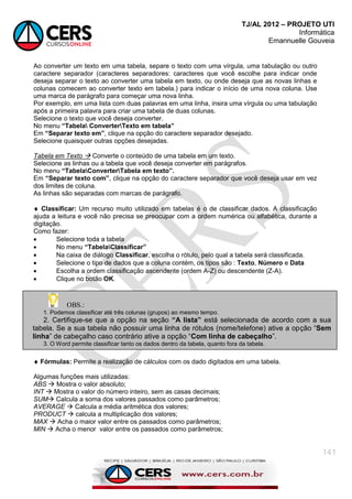 TJ/AL 2012 – PROJETO UTI
Informática
Emannuelle Gouveia
141
Ao converter um texto em uma tabela, separe o texto com uma vírgula, uma tabulação ou outro
caractere separador (caracteres separadores: caracteres que você escolhe para indicar onde
deseja separar o texto ao converter uma tabela em texto, ou onde deseja que as novas linhas e
colunas comecem ao converter texto em tabela.) para indicar o início de uma nova coluna. Use
uma marca de parágrafo para começar uma nova linha.
Por exemplo, em uma lista com duas palavras em uma linha, insira uma vírgula ou uma tabulação
após a primeira palavra para criar uma tabela de duas colunas.
Selecione o texto que você deseja converter.
No menu “Tabela ConverterTexto em tabela”
Em “Separar texto em”, clique na opção do caractere separador desejado.
Selecione quaisquer outras opções desejadas.
Tabela em Texto  Converte o conteúdo de uma tabela em um texto.
Selecione as linhas ou a tabela que você deseja converter em parágrafos.
No menu “TabelaConverterTabela em texto”.
Em “Separar texto com”, clique na opção do caractere separador que você deseja usar em vez
dos limites de coluna.
As linhas são separadas com marcas de parágrafo.
 Classificar: Um recurso muito utilizado em tabelas é o de classificar dados. A classificação
ajuda a leitura e você não precisa se preocupar com a ordem numérica ou alfabética, durante a
digitação.
Como fazer:
 Selecione toda a tabela
 No menu “TabelaClassificar”
 Na caixa de diálogo Classificar, escolha o rótulo, pelo qual a tabela será classificada.
 Selecione o tipo de dados que a coluna contém, os tipos são : Texto, Número e Data
 Escolha a ordem classificação ascendente (ordem A-Z) ou descendente (Z-A).
 Clique no botão OK.
 Fórmulas: Permite a realização de cálculos com os dado digitados em uma tabela.
Algumas funções mais utilizadas:
ABS  Mostra o valor absoluto;
INT  Mostra o valor do número inteiro, sem as casas decimais;
SUM Calcula a soma dos valores passados como parâmetros;
AVERAGE  Calcula a média aritmética dos valores;
PRODUCT  calcula a multiplicação dos valores;
MAX  Acha o maior valor entre os passados como parâmetros;
MIN  Acha o menor valor entre os passados como parâmetros;
OBS.:
1. Podemos classificar até três colunas (grupos) ao mesmo tempo.
2. Certifique-se que a opção na seção “A lista” está selecionada de acordo com a sua
tabela. Se a sua tabela não possuir uma linha de rótulos (nome/telefone) ative a opção ―Sem
linha‖ de cabeçalho caso contrário ative a opção ―Com linha de cabeçalho‖.
3. O Word permite classificar tanto os dados dentro da tabela, quanto fora da tabela.
 