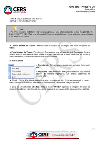 TJ/AL 2012 – PROJETO UTI
Informática
Emannuelle Gouveia
142
MOD  calcula o resto de uma divisão;
ROUND  Arredonda um valor;
 Ocultar Linhas de Grades: Alterna entre a exibição ou ocultação das linhas de grade da
tabela.
 Propriedades da Tabela: Permite a configuração de uma série de itens de formatação de uma
tabela. Altera o posicionamento da tabela, a largura das colunas, a altura das linhas, as bordas e
sombreamento e o alinhamento vertical do texto na tabela.
h) Menu Janela
 Nova janela: Abre uma nova janela com o mesmo documento
ativo.
 Organizar Tudo: Permite a exibição de todos os documentos
abertos de maneira organizada. Em janelas separadas na
mesma tela.
 Dividir: Divide a janela do documento ativo em dois painéis. Podemos conseguir o mesmo
efeito clicando e arrastando p retângulo existente acima da barra de rolagem vertical.
 Lista de documentos abertos: Após o menu “Dividir” aparece a listagem de todos os
documentos abertos no momento. Isso torna possível a navegação entre os documentos abertos.
OBS.:
No Word o usuário pode fazer referências as células de uma tabela indicando-as pela posição (LEFT,
RIGHT,ABOVE, BELOW), pela referência (A1) ou por um indicador – nome atribuído a uma célula ou
a um intervalo de células.
 
