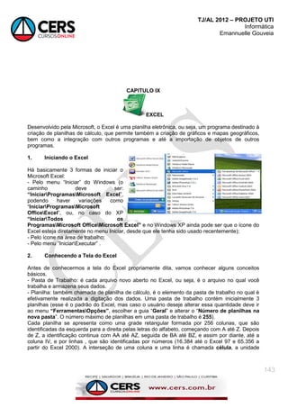 TJ/AL 2012 – PROJETO UTI
Informática
Emannuelle Gouveia
143
CAPITULO IX
EXCEL
Desenvolvido pela Microsoft, o Excel é uma planilha eletrônica, ou seja, um programa destinado à
criação de planilhas de cálculo, que permite também a criação de gráficos e mapas geográficos,
bem como a integração com outros programas e até a importação de objetos de outros
programas.
1. Iniciando o Excel
Há basicamente 3 formas de iniciar o
Microsoft Excel:
- Pelo menu ―Iniciar‖ do Windows (o
caminho deve ser:
“IniciarProgramasMicrosoft Excel‖,
podendo haver variações como
―IniciarProgramasMicrosoft
OfficeExcel‖, ou, no caso do XP
“IniciarTodos os
ProgramasMicrosoft OfficeMicrosoft Excel” e no Windows XP ainda pode ser que o ícone do
Excel esteja diretamente no menu Iniciar, desde que ele tenha sido usado recentemente);
- Pelo ícone na área de trabalho;
- Pelo menu ―IniciarExecutar‖ .
2. Conhecendo a Tela do Excel
Antes de conhecermos a tela do Excel propriamente dita, vamos conhecer alguns conceitos
básicos.
- Pasta de Trabalho: é cada arquivo novo aberto no Excel, ou seja, é o arquivo no qual você
trabalha e armazena seus dados.
- Planilha: também chamada de planilha de cálculo, é o elemento da pasta de trabalho no qual é
efetivamente realizada a digitação dos dados. Uma pasta de trabalho contém inicialmente 3
planilhas (esse é o padrão do Excel, mas caso o usuário deseje alterar essa quantidade deve ir
ao menu “FerramentasOpções”, escolher a guia ―Geral‖ e alterar o ―Número de planilhas na
nova pasta‖. O número máximo de planilhas em uma pasta de trabalho é 255).
Cada planilha se apresenta como uma grade retangular formada por 256 colunas, que são
identificadas da esquerda para a direita pelas letras do alfabeto, começando com A até Z. Depois
de Z, a identificação continua com AA até AZ, seguida de BA até BZ, e assim por diante, até a
coluna IV, e por linhas , que são identificadas por números (16.384 até o Excel 97 e 65.356 a
partir do Excel 2000). A interseção de uma coluna e uma linha é chamada célula, a unidade
 
