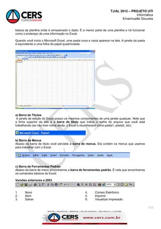 TJ/AL 2012 – PROJETO UTI
Informática
Emannuelle Gouveia
144
básica da planilha onde é armazenado o dado. É a menor parte de uma planilha e irá funcionar
como o endereço de uma informação no Excel.
Quando você inicia o Microsoft Excel, uma pasta nova e vazia aparece na tela. A janela da pasta
é equivalente a uma folha de papel quadriculada.
a) Barra de Títulos
A janela de edição do Excel possui os mesmos componentes de uma janela qualquer. Note que
a linha superior da tela é a barra de título que indica o nome do arquivo que você está
trabalhando (se não tiver nome ainda, o Excel o reconhecerá como pasta1, pasta2, etc).
b) Barra de Menus
Abaixo da barra de título você percebe a barra de menus. Ela contém os menus que usamos
para trabalhar com o Excel.
c) Barra de Ferramentas Padrão
Abaixo da barra de menu encontramos a barra de ferramentas padrão. É nela que encontramos
os comandos básicos do Excel.
Versões anteriores a 2003
1. Novo
2. Abrir
3. Salvar
4. Correio Eletrônico
5. Imprimir
6. Visualizar Impressão
 