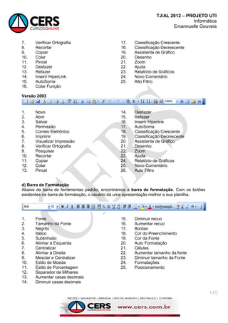 TJ/AL 2012 – PROJETO UTI
Informática
Emannuelle Gouveia
145
7. Verificar Ortografia
8. Recortar
9. Copiar
10. Colar
11. Pincel
12. Desfazer
13. Refazer
14. Inserir HiperLink
15. AutoSoma
16. Colar Função
17. Classificação Crescente
18. Classificação Decrescente
19. Assistente de Gráfico
20. Desenho
21. Zoom
22. Ajuda
23. Relatório de Gráficos
24. Novo Comentário
25. Alto Filtro
Versão 2003
1. Novo
2. Abrir
3. Salvar
4. Permissão
5. Correio Eletrônico
6. Imprimir
7. Visualizar Impressão
8. Verificar Ortografia
9. Pesquisar
10. Recortar
11. Copiar
12. Colar
13. Pincel
14. Desfazer
15. Refazer
16. Inserir Hiperlink
17. AutoSoma
18. Classificação Crescente
19. Classificação Decrescente
20. Assistente de Gráfico
21. Desenho
22. Zoom
23. Ajuda
24. Relatório de Gráficos
25. Novo Comentário
26. Auto Filtro
d) Barra de Formatação
Abaixo da barra de ferramentas padrão, encontramos a barra de formatação. Com os botões
existentes na barra de formatação, o usuário dá uma apresentação melhor a sua planilha.
1. Fonte
2. Tamanho da Fonte
3. Negrito
4. Itálico
5. Sublinhado
6. Alinhar à Esquerda
7. Centralizar
8. Alinhar à Direita
9. Mesclar e Centralizar
10. Estilo de Moeda
11. Estilo de Porcentagem
12. Separador de Milhares
13. Aumentar casas decimais
14. Diminuir casas decimais
15. Diminuir recuo
16. Aumentar recuo
17. Bordas
18. Cor do Preenchimento
19. Cor da Fonte
20. Auto Formatação
21. Células
22. Aumentar tamanho da fonte
23. Diminuir tamanho da Fonte
24. Formatações
25. Posicionamento
 