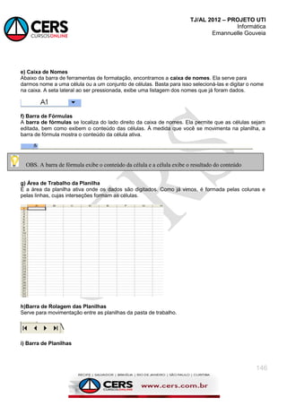 TJ/AL 2012 – PROJETO UTI
Informática
Emannuelle Gouveia
146
e) Caixa de Nomes
Abaixo da barra de ferramentas de formatação, encontramos a caixa de nomes. Ela serve para
darmos nome a uma célula ou a um conjunto de células. Basta para isso selecioná-las e digitar o nome
na caixa. A seta lateral ao ser pressionada, exibe uma listagem dos nomes que já foram dados.
f) Barra de Fórmulas
A barra de fórmulas se localiza do lado direito da caixa de nomes. Ela permite que as células sejam
editada, bem como exibem o conteúdo das células. À medida que você se movimenta na planilha, a
barra de fórmula mostra o conteúdo da célula ativa.
g) Área de Trabalho da Planilha
É a área da planilha ativa onde os dados são digitados. Como já vimos, é formada pelas colunas e
pelas linhas, cujas interseções formam as células.
h)Barra de Rolagem das Planilhas
Serve para movimentação entre as planilhas da pasta de trabalho.
i) Barra de Planilhas
OBS. A barra de fórmula exibe o conteúdo da célula e a célula exibe o resultado do conteúdo
 