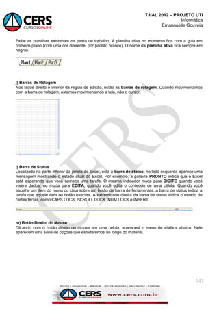 TJ/AL 2012 – PROJETO UTI
Informática
Emannuelle Gouveia
147
Exibe as planilhas existentes na pasta de trabalho. A planilha ativa no momento fica com a guia em
primeiro plano (com uma cor diferente, por padrão branco). O nome da planilha ativa fica sempre em
negrito.
j) Barras de Rolagem
Nos lados direito e inferior da região de edição, estão as barras de rolagem. Quando movimentamos
com a barra de rolagem, estamos movimentando a tela, não o cursor.
l) Barra de Status
Localizada na parte inferior da janela do Excel, está a barra de status, no lado esquerdo aparece uma
mensagem mostrando o estado atual do Excel, Por exemplo, a palavra PRONTO indica que o Excel
está esperando que você comece uma tarefa. O mesmo indicador muda para DIGITE quando você
insere dados, ou muda para EDITA, quando você edita o conteúdo de uma célula. Quando você
escolhe um item do menu ou clica sobre um botão de barra de ferramentas, a barra de status indica a
tarefa que aquele item ou botão executa. A extremidade direita da barra de status indica o estado de
certas teclas, como CAPS LOCK, SCROLL LOCK, NUM LOCK e INSERT.
m) Botão Direito do Mouse
Clicando com o botão direito do mouse em uma célula, aparecerá o menu de atalhos abaixo. Nele
aparecem uma série de opções que estudaremos ao longo do material.
 