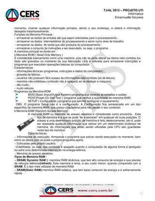 TJ/AL 2012 – PROJETO UTI
Informática
Emannuelle Gouveia
15
momento, chamar qualquer informação primária, dando o seu endereço, e obterá a informação
desejada instantaneamente.
Funções da Memória Principal :
 armazenar os dados de entrada até que sejam solicitadas para o processamento ;
 armazenar os dados intermediários do processamento e servir como área de trabalho;
 armazenar os dados de saída que são produtos do processamento ;
 armazenar o conjunto de instruções a ser executado, ou seja, o programa .
A memória principal se divide em :
 Memória ROM ( Read Only Memory )
É considerada basicamente como uma memória, pois não se pode alterar os dados nela contidos (os
dado são gravados no momento de sua fabricação ).Ela é utilizada para armazenar instruções e
programas que executam operações básicas do computador.
Características :
 informações técnicas (programas, instruções e dados do computador) ;
 gravada de fábrica ;
 usuários não possuem fácil acesso ás informações nela contidas (só de leitura);
 memória não-volátil(seu conteúdo não é apagado ao se desligar a máquina);
 alto custo ;
 muito velozes.
Programas da Memória ROM
BIOS (Basic Imput/Output System):programa que controla as entradas e saídas.
POST(Power-On Self Test ): programa que verifica a quantidade de memória RAM.
SETUP ( Configuração );programa que permite configurar o equipamento.
OBS: O programa Setup não é a configuração. A Configuração fica armazenada em um tipo
específico de memória RAM, que possui uma bateria para não perder o seu conteúdo.
 Memória RAM (Random Access Memory)
A memória RAM ou memória de acesso aleatório é considerada como provisória. Este
tipo de memória é a que se pode ―ler e escrever‖ em qualquer de suas posições. O
acesso a uma determinada posição de memória é feito aleatoriamente, isto é, pode
ser acessada qualquer informação que estiver em um determinado endereço de
memória. As informações que estão sendo utilizadas pela CPU são guardadas
neste tipo de memória.
Características :
 Informações de execução. Armazena o programa que estiver sendo executado no momento, bem
como os dados com os quais o próprio programa opera;
 Colocadas pelo próprio usuário;
Volatilidade, ou seja, seu conteúdo é apagado quando o computador de alguma forma é desligado
ou sofre uma determinada interrupção na energia elétrica;
 Memória de acesso aleatório.
Tipos de Memória RAM :
 DRAM( Dynamic RAM ): memória RAM dinâmica, que tem alto consumo de energia e que precisa
de reforços elétricos(refresh). Esta memória é lenta, e seu custo menor, quando comparada com a
SRAM. É o tipo mais utilizado de memória RAM.
 SRAM(Static RAM):memória RAM estática, que tem baixo consumo de energia e é extremamente
rápida.
 