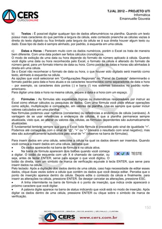 TJ/AL 2012 – PROJETO UTI
Informática
Emannuelle Gouveia
150
b) Textos : É possível digitar qualquer tipo de dados alfanuméricos na planilha. Quando um texto
possui mais caracteres do que permite a largura da célula, este conteúdo preenche as células vazias à
direita do texto digitado ou fica limitado pela largura da célula se à sua direita houver algum texto ou
dado. Esse tipo de dado é sempre alinhado, por padrão, à esquerda em uma célula.
c) Datas e Horas : Parecem muito com os dados numéricos, porém o Excel os trata de maneira
bem diferente. Com uma data podem ser feitos cálculos cronológicos.
O modo de exibição de uma data ou hora depende do formato de número aplicado à célula. Quando
você digita uma data ou hora reconhecida pelo Excel, o formato da célula é alterado do formato de
número geral, para um formato interno de data ou hora. Como padrão as datas e horas são alinhadas à
direita em uma célula.
Se o Excel não reconhecer o formato de data ou hora, o que houver sido digitado será inserido como
texto, alinhado à esquerda na célula.
As opções que você selecionar em ―Configurações Regionais‖ no ―Painel de Controle‖ determinarão o
formato padrão para data e hora atuais e os caracteres reconhecidos como separadores de data e hora
 por exemplo, os caracteres dois pontos (:) e barra (/) nos sistemas baseados no padrão norte-
americano.
Para digitar uma data e hora na mesma célula, separe a data e a hora com um espaço.
d) Fórmulas : As fórmulas são expressões lógicas ou matemáticas responsáveis por instruir ao
Excel como efetuar cálculos ou pesquisas de dados. Com uma fórmula você pode efetuar operações
como adição, multiplicação e comparação, em valores de planilha. Use-as sempre que quiser incluir
valores calculados em uma planilha.
Nas fórmulas podemos usar números (constantes) ou referências a endereços de célula (variáveis). A
vantagem de se usar referências a endereços de células, é que a planilha permanece sempre
atualizada, visto que, ao alterar os valores das células, as fórmulas dependentes são automaticamente
atualizadas.
É fundamental lembrar sempre que para o Excel toda fórmula é precedida pelo sinal de igualdade ―=‖.
Podemos até começá-las com o sinal de ―@‖, ―+‖ ou ―-― (deixará o resultado com sinal negativo), mas
eles são automaticamente substituídos pelo sinal de ―=‖ (observe na barra de fórmulas).
Para inserir dados em uma célula, selecione a célula na qual os dados devem ser inseridos. Quando
você começa a inserir dados em uma célula, perceba que:
 Os dados aparecerão na barra de fórmula e na célula ativa.
 Na barra de fórmula aparecem dois botões quando você começa
a digitar. O botão da esquerda com um X é chamado de cancelar, ou
seja, antes de teclar ENTER, serve para apagar o que você digitou. O
botão da direita, com um símbolo de marca de verificação equivale à tecla ENTER, que serve para
inserir dados na célula.
Pelo teclado: Após a digitação dos dados dentro de uma célula, caso haja necessidade de editar esses
dados, clique duas vezes sobre a célula que contém os dados que você deseja editar. Perceba que o
ponto de inserção aparece dentro da célula. Depois edite o conteúdo da célula e finalmente, para
inserir as alterações na célula, pressione ENTER. Se desejar cancelar as alterações, pressione ESC.
 A linha intermitente na barra de fórmula é o ponto de inserção, que indica onde aparecerá o
próximo caractere que você digitar.
 A palavra digite aparece na barra de status indicando que você está no modo de inserção. Após
digitar os dados dentro de uma célula, pressione ENTER ou clique sobre o símbolo de marca de
verificação.
 