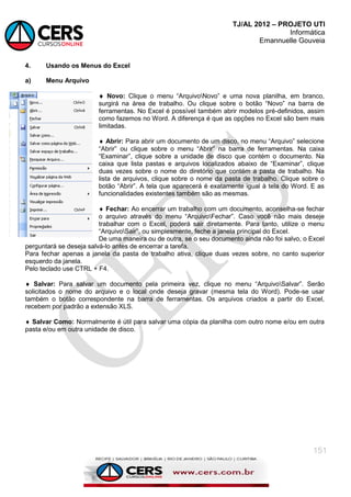 TJ/AL 2012 – PROJETO UTI
Informática
Emannuelle Gouveia
151
4. Usando os Menus do Excel
a) Menu Arquivo
 Novo: Clique o menu ―ArquivoNovo‖ e uma nova planilha, em branco,
surgirá na área de trabalho. Ou clique sobre o botão ―Novo‖ na barra de
ferramentas. No Excel é possível também abrir modelos pré-definidos, assim
como fazemos no Word. A diferença é que as opções no Excel são bem mais
limitadas.
 Abrir: Para abrir um documento de um disco, no menu ―Arquivo‖ selecione
―Abrir‖ ou clique sobre o menu ―Abrir‖ na barra de ferramentas. Na caixa
―Examinar‖, clique sobre a unidade de disco que contém o documento. Na
caixa que lista pastas e arquivos localizados abaixo de ―Examinar‖, clique
duas vezes sobre o nome do diretório que contém a pasta de trabalho. Na
lista de arquivos, clique sobre o nome da pasta de trabalho. Clique sobre o
botão ―Abrir‖. A tela que aparecerá é exatamente igual à tela do Word. E as
funcionalidades existentes também são as mesmas.
 Fechar: Ao encerrar um trabalho com um documento, aconselha-se fechar
o arquivo através do menu ―ArquivoFechar‖. Caso você não mais deseje
trabalhar com o Excel, poderá sair diretamente. Para tanto, utilize o menu
―ArquivoSair‖, ou simplesmente, feche a janela principal do Excel.
De uma maneira ou de outra, se o seu documento ainda não foi salvo, o Excel
perguntará se deseja salvá-lo antes de encerrar a tarefa.
Para fechar apenas a janela da pasta de trabalho ativa, clique duas vezes sobre, no canto superior
esquerdo da janela.
Pelo teclado use CTRL + F4.
 Salvar: Para salvar um documento pela primeira vez, clique no menu ―ArquivoSalvar‖. Serão
solicitados o nome do arquivo e o local onde deseja gravar (mesma tela do Word). Pode-se usar
também o botão correspondente na barra de ferramentas. Os arquivos criados a partir do Excel,
recebem por padrão a extensão XLS.
 Salvar Como: Normalmente é útil para salvar uma cópia da planilha com outro nome e/ou em outra
pasta e/ou em outra unidade de disco.
 