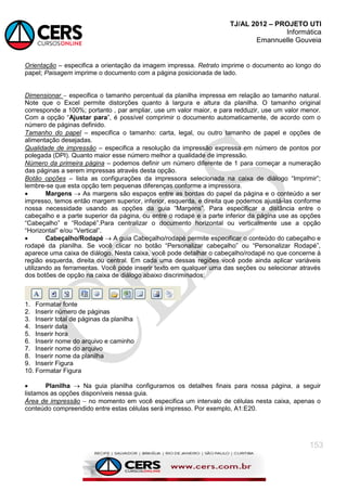 TJ/AL 2012 – PROJETO UTI
Informática
Emannuelle Gouveia
153
Orientação  especifica a orientação da imagem impressa. Retrato imprime o documento ao longo do
papel; Paisagem imprime o documento com a página posicionada de lado.
Dimensionar  especifica o tamanho percentual da planilha impressa em relação ao tamanho natural.
Note que o Excel permite distorções quanto à largura e altura da planilha. O tamanho original
corresponde a 100%; portanto , par ampliar, use um valor maior, e para redduzir, use um valor menor.
Com a opção ―Ajustar para‖, é possível comprimir o documento automaticamente, de acordo com o
número de páginas definido.
Tamanho do papel  especifica o tamanho: carta, legal, ou outro tamanho de papel e opções de
alimentação desejadas.
Qualidade de impressão  especifica a resolução da impressão expressa em número de pontos por
polegada (DPI). Quanto maior esse número melhor a qualidade de impressão.
Número da primeira página  podemos definir um número diferente de 1 para começar a numeração
das páginas a serem impressas através desta opção.
Botão opções  lista as configurações da impressora selecionada na caixa de diálogo ―Imprimir‖;
lembre-se que esta opção tem pequenas diferenças conforme a impressora.
 Margens  As margens são espaços entre as bordas do papel da página e o conteúdo a ser
impresso, temos então margem superior, inferior, esquerda, e direita que podemos ajustá-las conforme
nossa necessidade usando as opções da guia ―Margens‖. Para especificar a distância entre o
cabeçalho e a parte superior da página, ou entre o rodapé e a parte inferior da página use as opções
―Cabeçalho‖ e ―Rodapé‖.Para centralizar o documento horizontal ou verticalmente use a opção
―Horizontal‖ e/ou ―Vertical‖.
 Cabeçalho/Rodapé  A guia Cabeçalho/rodapé permite especificar o conteúdo do cabeçalho e
rodapé da planilha. Se você clicar no botão ―Personalizar cabeçalho‖ ou ―Personalizar Rodapé‖,
aparece uma caixa de diálogo. Nesta caixa, você pode detalhar o cabeçalho/rodapé no que concerne à
região esquerda, direita ou central. Em cada uma dessas regiões você pode ainda aplicar variáveis
utilizando as ferramentas. Você pode inserir texto em qualquer uma das seções ou selecionar através
dos botões de opção na caixa de diálogo abaixo discriminados:
1. Formatar fonte
2. Inserir número de páginas
3. Inserir total de páginas da planilha
4. Inserir data
5. Inserir hora
6. Inserir nome do arquivo e caminho
7. Inserir nome do arquivo
8. Inserir nome da planilha
9. Inserir Figura
10. Formatar Figura
 Planilha  Na guia planilha configuramos os detalhes finais para nossa página, a seguir
listamos as opções disponíveis nessa guia.
Área de impressão  no momento em você especifica um intervalo de células nesta caixa, apenas o
conteúdo compreendido entre estas células será impresso. Por exemplo, A1:E20.
 