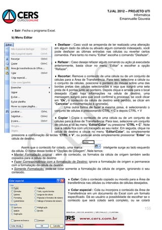 TJ/AL 2012 – PROJETO UTI
Informática
Emannuelle Gouveia
155
 Sair: Fecha o programa Excel.
b) Menu Editar
 Desfazer : Caso você se arrependa de ter realizado uma alteração
em algum dado da célula ou ativado algum comando indesejado, você
pode desfazer as últimas entradas nas células ou reverter certos
comandos. Para tanto no menu ―Editar‖ escolha o comando ―Desfazer‖.
 Refazer : Caso deseje refazer algum comando ou ação já executada
anteriormente, basta clicar no menu ―Editar‖ e escolher a opção
―Refazer‖.
 Recortar: Remove o conteúdo de uma célula ou de um conjunto de
células para a Área de Transferência. Para isso, selecione a célula ou
o conjunto de células, posicione o ponteiro do mouse sobre uma das
bordas pretas das células selecionadas e veja que surgirá uma seta
preta de 4 pontas junto ao ponteiro. Depois clique e arraste para o local
desejado (Caso haja informações na célula de destino, uma
mensagem surgirá para que você confirme o processo, se você clicar
em ―Ok‖, o conteúdo da célula de destino será perdido, se clicar em
―Cancelar‖ a movimentação é ignorada).
Uma outra forma de fazer a mesma coisa, é selecionando o
conjunto de células e pressionando CTRL + C e depois CTRL + V
 Copiar : Copia o conteúdo de uma célula ou de um conjunto de
células para a Área de Transferência. Para isso, selecione um conjunto
de células e vá ao menu ―EditarColar‖ ou pressione ―CTRL + C‖. Note
que a célula fica com um tracejado ao seu redor. Em seguida, clique na
célula de destino e clique no menu ―EditarColar‖, ou simplesmente
pressione a combinação de teclas ―CTRL + V‖, ou pode-se ainda simplesmente pressionar ―Enter‖ na
célula de destino.
Assim que o conteúdo for colado, uma marca inteligente surge ao lado esquerdo
da célula. O nome desse botão é ―Opções de Colagem‖. Nele temos:
 Manter Formatação original : além do conteúdo, os formatos da célula de origem também serão
copiados para a célula de destino
 Fazer Correspondência com a formatação de Destino: ignora a formatação de origem e permanece
com a formatação da célula de destino.
 Somente Formatação: pode-se colar somente a formatação da célula de origem, ignorando o seu
conteúdo.
 Colar: Cola o conteúdo copiado ou movido para a Área de
transferência nas células ou intervalos de células desejados.
 Colar especial : Cola ou incorpora o conteúdo da Área de
Transferência em um documento do Excel com um formato
especificado. Dá ao usuário a possibilidade de escolher se o
conteúdo que será colado será completo, ou se colará
 