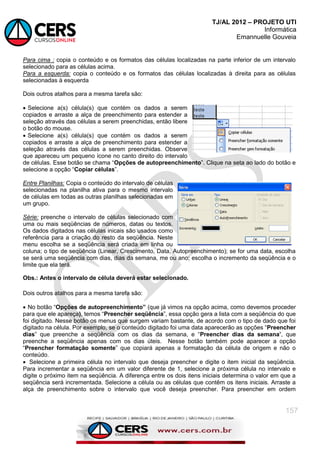 TJ/AL 2012 – PROJETO UTI
Informática
Emannuelle Gouveia
157
Para cima : copia o conteúdo e os formatos das células localizadas na parte inferior de um intervalo
selecionado para as células acima.
Para a esquerda: copia o conteúdo e os formatos das células localizadas à direita para as células
selecionadas à esquerda
Dois outros atalhos para a mesma tarefa são:
 Selecione a(s) célula(s) que contém os dados a serem
copiados e arraste a alça de preenchimento para estender a
seleção através das células a serem preenchidas, então libere
o botão do mouse.
 Selecione a(s) célula(s) que contém os dados a serem
copiados e arraste a alça de preenchimento para estender a
seleção através das células a serem preenchidas. Observe
que apareceu um pequeno ícone no canto direito do intervalo
de células. Esse botão se chama ―Opções de autopreenchimento‖. Clique na seta ao lado do botão e
selecione a opção ―Copiar células‖.
Entre Planilhas: Copia o conteúdo do intervalo de células
selecionadas na planilha ativa para o mesmo intervalo
de células em todas as outras planilhas selecionadas em
um grupo.
Série: preenche o intervalo de células selecionado com
uma ou mais seqüências de números, datas ou textos.
Os dados digitados nas células inicais são usados como
referência para a criação do resto da seqüência. Neste
menu escolha se a seqüência será criada em linha ou
coluna; o tipo de seqüência (Linear, Crescimento, Data, Autopreenchimento); se for uma data, escolha
se será uma seqüência com dias, dias da semana, me ou ano; escolha o incremento da seqüência e o
limite que ela terá.
Obs.: Antes o intervalo de célula deverá estar selecionado.
Dois outros atalhos para a mesma tarefa são:
 No botão ―Opções de autopreenchimento” (que já vimos na opção acima, como devemos proceder
para que ele apareça), temos ―Preencher seqüência‖, essa opção gera a lista com a seqüência do que
foi digitado. Nesse botão os menus que surgem variam bastante, de acordo com o tipo de dado que foi
digitado na célula. Por exemplo, se o conteúdo digitado foi uma data aparecerão as opções ―Preencher
dias‖ que preenche a seqüência com os dias da semana, e ―Preencher dias da semana‟, que
preenche a seqüência apenas com os dias úteis. Nesse botão também pode aparecer a opção
―Preencher formatação somente‖ que copiará apenas a formatação da célula de origem e não o
conteúdo.
 Selecione a primeira célula no intervalo que deseja preencher e digite o item inicial da seqüência.
Para incrementar a seqüência em um valor diferente de 1, selecione a próxima célula no intervalo e
digite o próximo item na seqüência. A diferença entre os dois itens iniciais determina o valor em que a
seqüência será incrementada. Selecione a célula ou as células que contêm os itens iniciais. Arraste a
alça de preenchimento sobre o intervalo que você deseja preencher. Para preencher em ordem
 