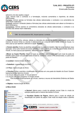 TJ/AL 2012 – PROJETO UTI
Informática
Emannuelle Gouveia
159
selecione uma das opções a seguir:
Tudo: remove todo o conteúdo e a formatação, incluindo comentários e hiperlinks, de células
selecionadas:
Formatos: remove apenas os formatos das células selecionadas; o conteúdo e os comentários da
célula ficam inalterados.
Conteúdo: remove o conteúdo (dados e fórmulas) das células selecionadas sem alterar os formatos ou
seus comentários;
Comentários: remove apenas os comentários anexados às células selecionadas; o conteúdo e os
formatos das células ficam inalterados.
 Excluir: Elimina linha, colunas, células ou intervalos de células da planilha selecionada (uma outra
maneira de excluir linhas ou colunas é selecionando-as e clicando com o botão direito do mouse, no
menu pop-up que aparecer, selecione a opção ―Excluir‖).
 Excluir planilha: Exclui as planilhas selecionadas na pasta de trabalho. Não há como desfazer essa
operação. Uma outra maneira de excluir planilhas é selecionando-as e clicando com o botão direito do
mouse, no menu pop-up que aparecer, selecione a opção ―Excluir‖.
Mover ou Copiar Planilha: Move ou copia as planilhas selecionadas para outro local da pasta de
trabalho (para copiar uma planilha basta arrasta-la, mantendo a tecla CTRL pressionada), ou para outra
pasta de trabalho.
 Localizar: mesma função do Word.
 Substituir: mesma função do Word.
 Ir Para: mesma função do Word.
 Vínculos: Exibe e permite a modificação dos vínculos em uma pasta de trabalho do Excel. Existem
basicamente dois tipos de vínculos:
 O vínculo com outra pasta  Vínculo externo
 O vínculo com outro programa  Vínculo remoto
Para atualizar dinamicamente um vínculo, usamos o recurso de Intercâmbio Dinâmico de Dados
(DDE).
 Objetos: mesma função do Word.
c) Menu Exibir
 Normal: Alterna para o modo de exibição normal. Este é o modo de
exibição padrão para a maioria das tarefas no Excel.
 Visualizar Quebra de Página: Alterna para o modo de edição de
visualização de quebra de página. Este modo de edição exibe a planilha
OBS : Se você pressionar DEL, limpará apenas o conteúdo.
 