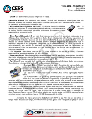 TJ/AL 2012 – PROJETO UTI
Informática
Emannuelle Gouveia
16
 VRAM: tipo de memória utilizada em placas de vídeo.
b)Memória Auxiliar :São memórias não voláteis, usadas para armazenar informações para uso
posterior, podendo ser inseridas, alteradas ou excluídas de acordo com a necessidade do usuário.
As memórias auxiliares mais conhecidas são :
 Winchester(Disco Rígido ou Hard disk): Localiza-se dentro do gabinete. Não é
flexível nem removível. É o dispositivo mais indicado para o armazenamento comum
de dados, devido à segurança oferecida, praticidade de acesso e grande
capacidade de armazenamento.
 Disco flexível (disquetes): É um meio de armazenamento removível, que ainda hoje possui larga
utilização. Sua maior função é o transporte de dados de um micro para o outro. Possui capacidade de
armazenamento reduzida. Sua vida útil é de aproximadamente 3 anos e a sua estrutura pode ser
afetada por fatores externos como umidade, calor ou campos magnéticos. Só possuímos hoje no
mercado o disquete de 3 ½ polegadas. Eles podem ser de baixa densidade(720 KB de capacidade de
armazenamento) em desuso no mercado ou de alta densidade(1.44 MB de capacidade de
armazenamento).Eles são envolvidos por um material rígido. Os dados são representados por
impulsos magnéticos.
 Zip disquete: São discos usados no Zip driver (periférico de entrada e saída). Possuem
capacidade de armazenamento de 100 MB e 250 MB.
 Fitas magnéticas: São dispositivos lidos pela Unidade de Fita (periférico de entrada e de saída).
São muito utilizadas para backup de dados em grandes servidores devido à sua alta capacidade de
armazenamento. Hoje temos modelos no mercado com até 70 GB.
 Pen Drive : É uma memória flash portátil muito utilizada para transferência de dados entre micros.
Conecta-se ao micro por uma porta USB e não necessita de drives.
 Compact Disk : Utilizam tecnologia a laser. Os dados são representados por
pontos luminosos. Conseguem armazenar uma grande quantidade de dados(650
M em média) com grande confiabilidade pois praticamente não há desgaste.
Existem três tipos de CD:
 CD  de áudio  CD-DA / de dados CD-ROM. Não permite a gravação. Apenas
leitura.
 CD-R (Recordable –CD gravável) permite apenas uma gravação. Não podendo
assim ter o seu conteúdo alterado. Os primeiros só permitiam gravar tudo ou só
uma vez, logo se você gravasse 350 MB perderia os outros 300MB, nos modelos atuais podemos
realizar gravações em tempos diferentes, pois utiliza-se o processo de multisessão. As mídias podem
possuir cores diferentes no lado da gravação: azul melhor; douradamédio;verdepior.
 CD-RW (CD Read and Write) permite gravar e regrava, mas isso não transforma em um disquete.
A regravação não é feita como em um disco rígido ou em um disquete, não se pode apagar um
arquivo ou colocar outro no lugar, para sobrescrever é preciso limpar todo o conteúdo do
disco.Existem softwares como o CD-direct da adaptic que permite gravar no CD-RW como se faz em
um disco comum, mas perde-se mais de 150 MB de espaço útil da mídia.
A maioria dos novos gravadores trabalham com CD-R e CD-RW. No que se refere ao
tempo médio de acesso(o tempo, medido em milisegundo, gasto para o dispositivo óptico de leitura
 