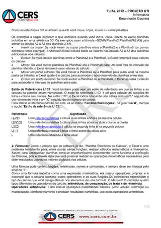 TJ/AL 2012 – PROJETO UTI
Informática
Emannuelle Gouveia
165
Como as referências 3D se alteram quando você move, copia, insere ou exclui planilhas
Os exemplos a seguir explicam o que acontece quando você move, copia, insere ou exclui planilhas
incluídas em uma referência 3D. Os exemplos usam a fórmula =SOMA(Planilha2:Planilha6!A2:A5) para
somar as células A2 a A5 nas planilhas 2 a 6.
 Inserir ou copiar: Se você inserir ou copiar planilhas entre a Planilha2 e a Planilha6 (os pontos
extremos neste exemplo), o Microsoft Excel incluirá todos os valores nas células A2 a A5 das planilhas
adicionadas nos cálculos.
 Excluir: Se você excluir planilhas entre a Planilha2 e a Planilha6, o Excel removerá seus valores
do cálculo.
 Mover: Se você mover planilhas da Planilha2 até a Planilha6 para um local fora do intervalo de
planilha referido, o Excel removerá seus valores do cálculo.
 Mover um ponto extremo: Se você mover a Planilha2 ou a Planilha6 para outro local na mesma
pasta de trabalho, o Excel ajustará o cálculo para acomodar o novo intervalo de planilhas entre elas.
 Excluir um ponto extremo: Se você excluir a Planilha2 ou a Planilha6, o Excel ajustará o cálculo
para acomodar o intervalo de planilhas entre elas.
Estilo de Referências L1C1: Você também pode usar um estilo de referência em que as linhas e as
colunas na planilha sejam numeradas. O estilo de referência L1C1 é útil para calcular as posições de
linha e coluna nas macros. No estilo L1C1, o Excel indica o local de uma célula com um "L" seguido de
um número de linha e um "C" seguido de um número de coluna.
Para alterar a referência padrão por esta, vá ao menu ―FerramentasOpções‖, na guia ―Geral‖, marque
a opção ―Estilo de referência L1C1‖.
Referência Significado
L[-2]C Uma referência relativa à célula duas linhas acima e na mesma coluna
L[2]C[2] Uma referência relativa à célula duas linhas abaixo e duas colunas à direita
L2C2 Uma referência absoluta à célula na segunda linha e na segunda coluna
L[-1] Uma referência relativa à toda a linha acima da célula ativa
L Uma referência absoluta à linha atual
2. Fórmulas: Como o próprio tipo de software já diz, ―Planilha Eletrônica de Cálculo‖, o Excel é uma
poderosa ferramenta para, entre outras várias funções, realizar cálculos matemáticos e financeiros.
Assim, para desenvolver planilhas torna-se importantíssimo compreender como funciona a confecção
de fórmulas, pois é através dela que será possível realizar as operações matemáticas necessárias para
obter resultados usando os valores digitados nas células.
Uma fórmula pode conter, funções, referências, nomes e constantes, e sempre deve ser iniciada pelo
sinal de ―=‖.
Como uma fórmula trabalha como uma expressão matemática, ela possui operadores próprios e é
essencial que o usuário conheça esses operadores e as suas funções.Os operadores especificam o
tipo de cálculo que você deseja efetuar nos elementos de uma fórmula. O Microsoft Excel inclui quatro
tipos diferentes de operadores de cálculo: aritméticos, de comparação, de texto e de referência.
Operadores aritméticos: Para efetuar operações matemáticas básicas, como adição, subtração ou
multiplicação, combinar números e produzir resultados numéricos, use estes operadores aritméticos.
 