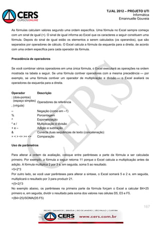 TJ/AL 2012 – PROJETO UTI
Informática
Emannuelle Gouveia
167
As fórmulas calculam valores segundo uma ordem específica. Uma fórmula no Excel sempre começa
com um sinal de igual (=). O sinal de igual informa ao Excel que os caracteres a seguir constituem uma
fórmula. Depois do sinal de igual estão os elementos a serem calculados (os operandos), que são
separados por operadores de cálculo. O Excel calcula a fórmula da esquerda para a direita, de acordo
com uma ordem específica para cada operador da fórmula.
Precedência de operadores
Se você combinar vários operadores em uma única fórmula, o Excel executará as operações na ordem
mostrada na tabela a seguir. Se uma fórmula contiver operadores com a mesma precedência — por
exemplo, se uma fórmula contiver um operador de multiplicação e divisão — o Excel avaliará os
operadores da esquerda para a direita.
Operador Descrição
: (dois-pontos)
(espaço simples)
, (vírgula)
Operadores de referência
– Negação (como em –1)
% Porcentagem
^ Exponenciação
* e / Multiplicação e divisão
+ e – Adição e subtração
& Conecta duas seqüências de texto (concatenação)
= < > <= >= <> Comparação
Uso de parâmetros
Para alterar a ordem da avaliação, coloque entre parênteses a parte da fórmula a ser calculada
primeiro. Por exemplo, a fórmula a seguir retorna 11 porque o Excel calcula a multiplicação antes da
adição. A fórmula multiplica 2 por 3 e, em seguida, soma 5 ao resultado.
=5+2*3
Por outro lado, se você usar parênteses para alterar a sintaxe, o Excel somará 5 e 2 e, em seguida,
multiplicará o resultado por 3 para produzir 21.
=(5+2)*3
No exemplo abaixo, os parênteses na primeira parte da fórmula forçam o Excel a calcular B4+25
primeiro e, em seguida, dividir o resultado pela soma dos valores nas células D5, E5 e F5.
=(B4+25)/SOMA(D5:F5)
 