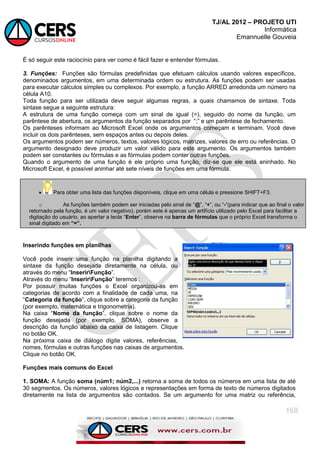 TJ/AL 2012 – PROJETO UTI
Informática
Emannuelle Gouveia
168
É só seguir este raciocínio para ver como é fácil fazer e entender fórmulas.
3. Funções: Funções são fórmulas predefinidas que efetuam cálculos usando valores específicos,
denominados argumentos, em uma determinada ordem ou estrutura. As funções podem ser usadas
para executar cálculos simples ou complexos. Por exemplo, a função ARRED arredonda um número na
célula A10.
Toda função para ser utilizada deve seguir algumas regras, a quais chamamos de sintaxe. Toda
sintaxe segue a seguinte estrutura:
A estrutura de uma função começa com um sinal de igual (=), seguido do nome da função, um
parêntese de abertura, os argumentos da função separados por ―;‖ e um parêntese de fechamento.
Os parênteses informam ao Microsoft Excel onde os argumentos começam e terminam. Você deve
incluir os dois parênteses, sem espaços antes ou depois deles.
Os argumentos podem ser números, textos, valores lógicos, matrizes, valores de erro ou referências. O
argumento designado deve produzir um valor válido para este argumento. Os argumentos também
podem ser constantes ou fórmulas e as fórmulas podem conter outras funções.
Quando o argumento de uma função é ele próprio uma função, diz-se que ele está aninhado. No
Microsoft Excel, é possível aninhar até sete níveis de funções em uma fórmula.
Inserindo funções em planilhas
Você pode inserir uma função na planilha digitando a
sintaxe da função desejada diretamente na célula, ou
através do menu ―InserirFunção‖.
Através do menu ―InserirFunção‖ teremos :
Por possuir muitas funções o Excel organizou-as em
categorias de acordo com a finalidade de cada uma, na
―Categoria da função‖, clique sobre a categoria da função
(por exemplo, matemática e trigonometria).
Na caixa ―Nome da função‖, clique sobre o nome da
função desejada (por exemplo, SOMA), observe a
descrição da função abaixo da caixa de listagem. Clique
no botão OK.
Na próxima caixa de diálogo digite valores, referências,
nomes, fórmulas e outras funções nas caixas de argumentos.
Clique no botão OK.
Funções mais comuns do Excel
1. SOMA: A função soma (núm1; núm2,...) retorna a soma de todos os números em uma lista de até
30 segmentos. Os números, valores lógicos e representações em forma de texto de números digitados
diretamente na lista de argumentos são contados. Se um argumento for uma matriz ou referência,
 Para obter uma lista das funções disponíveis, clique em uma célula e pressione SHIFT+F3.
o As funções também podem ser iniciadas pelo sinal de ―@‖, ―+‖, ou ―-―(para indicar que ao final o valor
retornado pela função, é um valor negativo), porém este é apenas um artifício utilizado pelo Excel para facilitar a
digitação do usuário, ao apertar a tecla ―Enter‖, observe na barra de fórmulas que o próprio Excel transforma o
sinal digitado em “=”.
 
