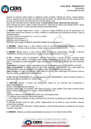 TJ/AL 2012 – PROJETO UTI
Informática
Emannuelle Gouveia
169
apenas os números nessa matriz ou referência serão contados. Células em branco, valores lógicos,
texto ou valores de erro na matriz ou referência são ignorados. Os argumentos que são valores de erro
ou texto que não podem ser traduzidos em números geram erros.
Para somar intervalos (somar matrizes) digite = soma (célula inicial: célula final do intervalo)
Outra maneira de somar: utilize o botão (Auto-Soma): selecione os valores que deseja somar e clique
no botão ―Auto-Soma‖, a soma será demonstrada automaticamente.
2. MÉDIA: A função média (núm1; núm2; ...) retorna a média aritmética de até 30 argumentos. Os
argumentos devem ser números ou nomes, matrizes ou referências que contenham números. Veja os
exemplos abaixo.
Se A1:A5 contiver os números 10, 7, 9, 27 e 2, então:
MÉDIA(A1:A5) é igual a 11
MÉDIA(A1:A5;5) é igual a 10
MÉDIA(A1:A5) é igual a SOMA(A1:A5)/CONT.NÚM(A1:A5) que é igual a 11
3. MÁXIMO: Mostra qual é o valor máximo entre os números selecionados. Exemplo: a fórmula
=MÁXIMO(A1:A10) faz o Excel procurar o maior número existente entre A1 e A10.
4. MÍNIMO: Mostra qual é o valor mínimo entre os números selecionados. Exemplo: a fórmula
=MÍNIMO(A1:A10) faz o Excel procurar o menor número existente entre A1 e A10.
5. SE: = SE(teste; valor se verdadeiro; valor se falso). Use a função SE para conduzir testes
condicionais sobre valores e fórmulas e para efetuar ramificações de acordo com o resultado deste
teste. O resultado do teste determina o valor retornado pela função SE. A função SE tem a seguinte
sintaxe:
Teste lógico: é qualquer valor ou expressão que pode ser avaliada como VERDADEIRO ou FALSO.
Valor se verdadeiro: é o valor fornecido se o teste lógico for VERDADEIRO. Se o teste lógico for
VERDADEIRO e valor se verdadeiro for omitido, o valor VERDADEIRO será fornecido.
Valor se falso: é o valor fornecido se o teste lógico for FALSO. Se o teste lógico for FALSO e valor se
falso for omitido, o valor FALSO será fornecido.
6. OU: Retorna VERDADEIRO se qualquer argumento for VERDADEIRO; retorna FALSO se todos os
argumentos forem FALSOS. Ex: =OU(A1;A2).
7. CONT.SE: Calcula o número de células não vazias em um intervalo que corresponde a
determinados critérios.
Sintaxe: CONT.SE(intervalo;critérios)
Exemplo prático: seja uma planilha com nome de alunos e suas médias. Para saber quantos alunos
tiraram médias maior e igual a 9, temos: = CONT.SE(B2:B5;‖=9‖)
Onde:
[ (B2:B5) ]: refere-se ao endereço das células que você deseja contar.
[ ; ]: utiliza-se como parte da sintaxe para separar.
[ ―.=9‖ ]: refere-se à condição, ou seja, esta fórmula só irá contar as células que contêm valores maiores
ou iguais a 9.
A condição também pode ser texto, porém, independente de ser texto ou valor numérico, deve-se
colocar entre as aspas.
Ex.: =CONT.SE(C2:C5;‖Aprovado‖). Neste exemplo, o Excel contará apenas as células em que houver
a palavra ―Aprovado‖.
8. SOMASE: Adiciona as células especificadas de acordo com um determinado critério.
 