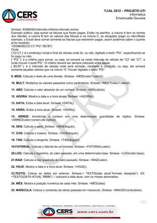 TJ/AL 2012 – PROJETO UTI
Informática
Emannuelle Gouveia
170
Sintaxe: SOMASE(intervalo;critérios;intervalo soma)
Exemplo prático: seja somar as faturas que foram pagas. Então na planilha, a coluna A tem os nomes
dos clientes, a coluna B tem os valores das faturas e na coluna C, as situações (pago ou não).Neste
exemplo, o Excel deve somar somente as faturas que estiverem pagas, assim podemos saber o quanto
já foi recebido:
=SOMASE(C2:C7;‖PG‖;‖B2:B7)
Onde:
[ C2:C7 ]: é o endereço inicial e final de células onde foi, ou não, digitado o texto ―PG‖, especificando se
foi pago ou não.
[ ―PG‖ ]: é o critério para somar, ou seja, só somará se neste intervalo de células de ―C2‖ até ―C7‖, e
onde houver o texto‖PG‖. O critério deverá ser sempre colocado entre aspas.
[ B2:B7 ]: é o intervalo de células onde será somado, mediante a condição, ou seja, ele somará
somente aqueles valores que na coluna ―C‖ houver digitado o texto ―PG‖.
9. MOD: Calcula o resto de uma divisão. Sintaxe: =MOD(valor1;valor2);
10. MULT: Multiplica os valores passados como parâmetros. Sintaxe: =MULT(valor1;valor2);
11. ABS: Calcula o valor absoluto de um número. Sintaxe: =ABS(célula);
12. AGORA: Mostra a data e a hora atuais. Sintaxe: =AGORA();
13. DATA: Exibe a data atual. Sintaxe: =DATA();
14. HORA: Exibe a hora atual. Sintaxe: =HORA();
15. ARRED: Arredonda o número em uma determinada quantidade de dígitos. Sintaxe:
=ARRED(valor;número de dígitos);
16. SEN: Calcula o seno. Sintaxe: =SEN(ângulo);
17. COS: Calcula o coseno. Sintaxe: =COS(ângulo);
18. TAN: Calcula a tangente. Sintaxe: =TAN(ângulo);
19.FATORIAL: Calcula o fatorial de um número. Sintaxe: =FATORIAL(valor);
20.LOG: Calcula o logaritmo, do valor passado, em uma determinada base. Sintaxe: =LOG(valor;base);
21.RAIZ: Calcula a raiz quadrada do valor passado. Sintaxe: =RAIZ(valor);
22. HOJE: Mostra a data e a hora atual. Sintaxe: =HOJE();
23.TEXTO: Coloca as datas por extenso. Sintaxe:= TEXTO(data atual;‖formato desejado‖). EX:
=TEXTO(DATA ATUAL;‖MMM‖) – colocará a data atual, com os meses abreviados;
24. MÊS: Mostra a posição numérica de cada mês. Sintaxe: =MÊS(data);
25. MAÍSCULA: Coloca o conteúdo da célula passada em maiúsculo. Sintaxe: =MAIÚSCULA(célula);
 