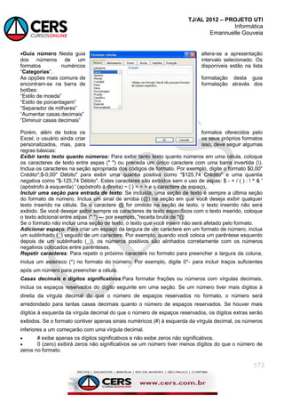 TJ/AL 2012 – PROJETO UTI
Informática
Emannuelle Gouveia
173
Guia número Nesta guia altera-se a apresentação
dos números de um intervalo selecionado. Os
formatos numéricos disponíveis estão na lista
―Categorias‖.
As opções mais comuns de formatação desta guia
encontram-se na barra de formatação através dos
botões:
―Estilo de moeda‖
―Estilo de porcentagem‖
―Separador de milhares‖
―Aumentar casas decimais‖
―Diminuir casas decimais‖
Porém, além de todos os formatos oferecidos pelo
Excel, o usuário ainda criar os seus próprios formatos
personalizados, mas, para isso, deve seguir algumas
regras básicas:
Exibir tanto texto quanto números: Para exibir tanto texto quanto números em uma célula, coloque
os caracteres de texto entre aspas (" ") ou preceda um único caractere com uma barra invertida ().
Inclua os caracteres na seção apropriada dos códigos de formato. Por exemplo, digite o formato $0,00"
Crédito";$-0,00" Débito" para exibir uma quantia positiva como "$125,74 Crédito" e uma quantia
negativa como "$-125,74 Débito". Estes caracteres são exibidos sem o uso de aspas: $ - + / ( ) : ! ^ & '
(apóstrofo à esquerda) ' (apóstrofo à direita) ~ { } = < > e o caractere de espaço.
Incluir uma seção para entrada de texto: Se incluída, uma seção de texto é sempre a última seção
do formato de número. Inclua um sinal de arroba (@) na seção em que você deseja exibir qualquer
texto inserido na célula. Se o caractere @ for omitido na seção de texto, o texto inserido não será
exibido. Se você desejar exibir sempre os caracteres de texto específicos com o texto inserido, coloque
o texto adicional entre aspas (" ") — por exemplo, "receita bruta de "@
Se o formato não incluir uma seção de texto, o texto que você inserir não será afetado pelo formato.
Adicionar espaço: Para criar um espaço da largura de um caractere em um formato de número, inclua
um sublinhado (_) seguido de um caractere. Por exemplo, quando você coloca um parêntese esquerdo
depois de um sublinhado (_)), os números positivos são alinhados corretamente com os números
negativos colocados entre parênteses.
Repetir caracteres: Para repetir o próximo caractere no formato para preencher a largura da coluna,
inclua um asterisco (*) no formato do número. Por exemplo, digite 0*- para incluir traços suficientes
após um número para preencher a célula.
Casas decimais e dígitos significativos:Para formatar frações ou números com vírgulas decimais,
inclua os espaços reservados do dígito seguinte em uma seção. Se um número tiver mais dígitos à
direita da vírgula decimal do que o número de espaços reservados no formato, o número será
arredondado para tantas casas decimais quanto o número de espaços reservados. Se houver mais
dígitos à esquerda da vírgula decimal do que o número de espaços reservados, os dígitos extras serão
exibidos. Se o formato contiver apenas sinais numéricos (#) à esquerda da vírgula decimal, os números
inferiores a um começarão com uma vírgula decimal.
 # exibe apenas os dígitos significativos e não exibe zeros não significativos.
 0 (zero) exibirá zeros não significativos se um número tiver menos dígitos do que o número de
zeros no formato.
 