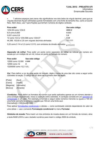 TJ/AL 2012 – PROJETO UTI
Informática
Emannuelle Gouveia
174
 ? adiciona espaços para zeros não significativos nos dois lados da vírgula decimal, para que as
vírgulas decimais fiquem alinhadas quando formatadas com uma fonte de tamanho fixo, como a Courier
New. Além disso, use ? para frações que tenham números de dígitos variáveis.
Para exibir Use este código
1234,59 como 1234,6 ####,#
8,9 como 8,900 #,000
0,631 como 0,6 0,#
12 como 12,0 e 1234,568 como 1234,57 #,0#
44,398, 102,65 e 2,8 com vírgulas decimais alinhadas ???,???
5,25 como 5 1/4 e 5,3 como 5 3/10, com símbolos de divisão alinhados
# ???/???
Separador de milhar: Para exibir um ponto como separador de milhar ou colocar um número em
escala por um múltiplo de um mil, inclua um ponto no formato do número.
Para exibir Use este código
12000 como 12.000 #.###
12000 como 12 #.
12200000 como 12,2 0,0;;
Cor: Para definir a cor de uma seção do formato, digite o nome de uma das oito cores a seguir entre
colchetes na seção. O código de cor deve ser o primeiro item da seção.
[Preto] [Azul]
[Ciano] [Verde]
[Magenta] [Vermelho]
[Branco] [Amarelo]
Condições : Para definir os formatos de número que serão aplicados apenas se um número atender a
uma condição especificada, inclua a condição entre colchetes. A condição consiste em um operador de
comparação e um valor. Por exemplo, o formato a seguir exibe números menores ou iguais a 100 em
uma fonte vermelha e números maiores que 100 em uma fonte azul.
[Vermelho][<=100];[Azul][>100]
Para aplicar formatações condicionais a células — como sombreado colorido dependendo do valor de
uma célula — use o comando Formatação condicional no menu Formatar.
Símbolos de moeda: Para inserir um dos símbolos de moeda abaixo em um formato de número, ative
a tecla NUM LOCK e use o teclado numérico para inserir o código ANSI do símbolo.
 