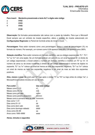 TJ/AL 2012 – PROJETO UTI
Informática
Emannuelle Gouveia
175
Para inserir Mantenha pressionada a tecla ALT e digite este código
¢ 0162
£ 0163
¥ 0165
0128
Observação: Os formatos personalizados são salvos com a pasta de trabalho. Para que o Microsoft
Excel sempre use um símbolo de moeda específico, altere o símbolo de moeda selecionado em
Configurações Regionais no Painel de Controle antes de iniciar o Excel.
Porcentagem: Para exibir números como uma porcentagem, inclua o sinal de porcentagem (%) no
formato do número. Por exemplo, um número como 0,08 aparece como 8%; 2,8 aparece como 280%.
Notação científica: Para exibir números em formato científico, use os códigos exponenciais "E-", "E+",
"e-" ou "e+" em uma seção. Se um formato contiver um zero (0) ou um sinal numérico (# ) à direita de
um código exponencial, o Excel exibirá o número em formato científico e inserirá um "E" ou "e". O
número de zeros ou de sinais numéricos à direita de um código determinará o número de dígitos no
expoente. "E-" ou "e-" coloca um sinal de menos ao lado dos expoentes negativos. "E+" ou "e+" coloca
um sinal de menos ao lado dos expoentes negativos e um sinal de mais ao lado dos expoentes
positivos.
Dias, meses e anos: Se você usar "m" logo após o código "h" ou "hh" ou logo antes do código "ss", o
Microsoft Excel exibirá minutos em vez do mês.
Para exibir Use este código
Meses como 1–12 m
Meses como 01–12 mm
Meses como jan–dez mmm
Meses como janeiro–dezembro mmmm
Meses como a primeira letra do mês mmmmm
Dias como 1–31 d
Dias como 01–31 dd
Dias como dom–sáb ddd
Dias como domingo–sábado dddd
Anos como 00–99 aa
Anos como 1900–9999 aaaa
Horas, minutos e segundos
 