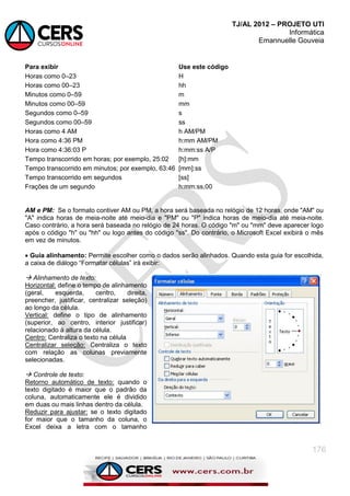 TJ/AL 2012 – PROJETO UTI
Informática
Emannuelle Gouveia
176
Para exibir Use este código
Horas como 0–23 H
Horas como 00–23 hh
Minutos como 0–59 m
Minutos como 00–59 mm
Segundos como 0–59 s
Segundos como 00–59 ss
Horas como 4 AM h AM/PM
Hora como 4:36 PM h:mm AM/PM
Hora como 4:36:03 P h:mm:ss A/P
Tempo transcorrido em horas; por exemplo, 25:02 [h]:mm
Tempo transcorrido em minutos; por exemplo, 63:46 [mm]:ss
Tempo transcorrido em segundos [ss]
Frações de um segundo h:mm:ss,00
AM e PM: Se o formato contiver AM ou PM, a hora será baseada no relógio de 12 horas, onde "AM" ou
"A" indica horas de meia-noite até meio-dia e "PM" ou "P" indica horas de meio-dia até meia-noite.
Caso contrário, a hora será baseada no relógio de 24 horas. O código "m" ou "mm" deve aparecer logo
após o código "h" ou "hh" ou logo antes do código "ss". Do contrário, o Microsoft Excel exibirá o mês
em vez de minutos.
 Guia alinhamento: Permite escolher como o dados serão alinhados. Quando esta guia for escolhida,
a caixa de diálogo ―Formatar células‖ irá exibir:
 Alinhamento de texto:
Horizontal: define o tempo de alinhamento
(geral, esquerda, centro, direita,
preencher, justificar, centralizar seleção)
ao longo da célula.
Vertical: define o tipo de alinhamento
(superior, ao centro, interior justificar)
relacionado à altura da célula.
Centro: Centraliza o texto na célula
Centralizar seleção: Centraliza o texto
com relação as colunas previamente
selecionadas.
 Controle de texto:
Retorno automático de texto: quando o
texto digitado é maior que o padrão da
coluna, automaticamente ele é dividido
em duas ou mais linhas dentro da célula.
Reduzir para ajustar: se o texto digitado
for maior que o tamanho da coluna, o
Excel deixa a letra com o tamanho
 