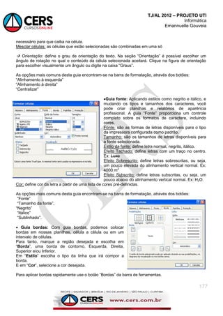 TJ/AL 2012 – PROJETO UTI
Informática
Emannuelle Gouveia
177
necessário para que caiba na célula.
Mesclar células: as células que estão selecionadas são combinadas em uma só
 Orientação: define o grau de orientação do texto. Na seção ―Orientação‖ é possível escolher um
ângulo de rotação no qual o conteúdo da célula selecionada aceitará. Clique na figura de orientação
para escolher visualmente um ângulo ou digite na caixa ―Graus‖.
As opções mais comuns desta guia encontram-se na barra de formatação, através dos botões:
―Alinhamento à esquerda‖
―Alinhamento à direita‖
―Centralizar‖
Guia fonte: Aplicando estilos como negrito e itálico, e
mudando os tipos e tamanhos dos caracteres, você
pode criar planilhas e relatórios de aparência
profissional. A guia ―Fonte‖ proporciona um controle
completo sobre os formatos de caractere, incluindo
cores.
Fonte: são as formas de letras disponíveis para o tipo
da impressora configurada como padrão.
Tamanho: são os tamanhos de letras disponíveis para
a fonte selecionada.
Estilo da fonte: define letra normal, negrito, itálico.
Efeito Tachado: define letras com um traço no centro.
Ex: Luxo
Efeito Sobrescrito: define letras sobrescritas, ou seja,
um pouco elevada do alinhamento vertical normal. Ex:
4000 m2
Efeito Subscrito: define letras subscritas, ou seja, um
pouco abaixo do alinhamento vertical normal. Ex: H2O.
Cor: define cor da letra a partir de uma lista de cores pré-definidas.
As opções mais comuns desta guia encontram-se na barra de formatação, através dos botões:
―Fonte‖
―Tamanho da fonte‖,
―Negrito‖
―Itálico‖
―Sublinhado‖.
 Guia bordas: Com guia bordas, podemos colocar
bordas em nossas planilhas, célula a célula ou em um
intervalo de células.
Para tanto, marque a região desejada e escolha em
―Borda‖, uma borda de contorno, Esquerda, Direita,
Superior e/ou Inferior.
Em ―Estilo‖ escolha o tipo da linha que irá compor a
borda.
E em ―Cor‖, selecione a cor desejada.
Para aplicar bordas rapidamente use o botão ―Bordas‖ da barra de ferramentas.
 