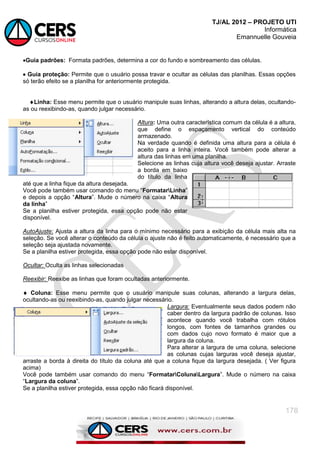 TJ/AL 2012 – PROJETO UTI
Informática
Emannuelle Gouveia
178
Guia padrões: Formata padrões, determina a cor do fundo e sombreamento das células.
 Guia proteção: Permite que o usuário possa travar e ocultar as células das planilhas. Essas opções
só terão efeito se a planilha for anteriormente protegida.
Linha: Esse menu permite que o usuário manipule suas linhas, alterando a altura delas, ocultando-
as ou reexibindo-as, quando julgar necessário.
Altura: Uma outra característica comum da célula é a altura,
que define o espaçamento vertical do conteúdo
armazenado.
Na verdade quando é definida uma altura para a célula é
aceito para a linha inteira. Você também pode alterar a
altura das linhas em uma planilha.
Selecione as linhas cuja altura você deseja ajustar. Arraste
a borda em baixo
do título da linha
até que a linha fique da altura desejada.
Você pode também usar comando do menu ―FormatarLinha‖
e depois a opção ―Altura‖. Mude o número na caixa ―Altura
da linha‖
Se a planilha estiver protegida, essa opção pode não estar
disponível.
AutoAjuste: Ajusta a altura da linha para o mínimo necessário para a exibição da célula mais alta na
seleção. Se você alterar o conteúdo da célula o ajuste não é feito automaticamente, é necessário que a
seleção seja ajustada novamente.
Se a planilha estiver protegida, essa opção pode não estar disponível.
Ocultar: Oculta as linhas selecionadas
Reexibir: Reexibe as linhas que foram ocultadas anteriormente.
 Coluna: Esse menu permite que o usuário manipule suas colunas, alterando a largura delas,
ocultando-as ou reexibindo-as, quando julgar necessário.
Largura: Eventualmente seus dados podem não
caber dentro da largura padrão de colunas. Isso
acontece quando você trabalha com rótulos
longos, com fontes de tamanhos grandes ou
com dados cujo novo formato é maior que a
largura da coluna.
Para alterar a largura de uma coluna, selecione
as colunas cujas larguras você deseja ajustar,
arraste a borda à direita do título da coluna até que a coluna fique da largura desejada. ( Ver figura
acima)
Você pode também usar comando do menu ―FormatarColunaLargura‖. Mude o número na caixa
―Largura da coluna‖.
Se a planilha estiver protegida, essa opção não ficará disponível.
 
