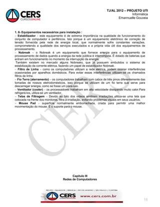 TJ/AL 2012 – PROJETO UTI
Informática
Emannuelle Gouveia
18
1. 8- Equipamentos necessários para instalação :
 Estabilizador  este equipamento é de extrema importância na qualidade de funcionamento do
conjunto de computador e periféricos. Isto porque é um equipamento eletrônico de correção de
tensão fornecida pela rede de energia local, que normalmente sofre constantes variações,
comprometendo a qualidade dos serviços executados e a própria vida útil dos equipamentos de
processamento.
 Nobreak  o Nobreak é um equipamento que fornece energia para o equipamento de
processamento de dados quando a energia da rede pública é interrompida. É dotado de baterias que
entram em funcionamento no momento da interrupção da energia.
Também existem no mercado alguns Nobreaks, que já possuem embutidos o sistema de
estabilização da corrente elétrica, fazendo um papel de estabilizador Nobreak.
 Filtro de Linha  como os computadores utilizam a rede elétrica, podem ocorrer interferências
ocasionadas por aparelhos domésticos. Para evitar essas interferências utilizam-se os chamados
filtros de linha.
 Fio Terra (aterramento)  os computadores trabalham com cabos de três pinos diferentemente das
tomadas de nossos eletrodomésticos, isso porque se utilizam de um fio terra que serve para
descarregar energia, como se fosse um pára-raio.
 Ventilador (cooler)  os processadores trabalham em alta velocidade dissipando muito calor.Para
refrigerá-los, utiliza-se um ventilador.
 Telas de Filtragem  Devido ao fato dos vídeos emitirem irradiações utiliza-se uma tela que
colocada na frente dos monitores, filtra a irradiação, evitando problemas visuais em seus usuários.
 Mouse Pad  superfície normalmente emborrachada, criada para permitir uma melhor
movimentação do mouse. É o suporte para o mouse.
Capitulo III
Redes de Computadores
 