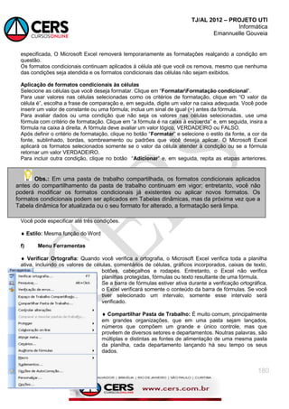 TJ/AL 2012 – PROJETO UTI
Informática
Emannuelle Gouveia
180
especificada, O Microsoft Excel removerá temporariamente as formatações realçando a condição em
questão.
Os formatos condicionais continuam aplicados à célula até que você os remova, mesmo que nenhuma
das condições seja atendida e os formatos condicionais das células não sejam exibidos.
Aplicação de formatos condicionais às células
Selecione as células que você deseja formatar. Clique em ―FormatarFormatação condicional‖.
Para usar valores nas células selecionadas como os critérios de formatação, clique em ―O valor da
célula é‖, escolha a frase de comparação e, em seguida, digite um valor na caixa adequada. Você pode
inserir um valor de constante ou uma fórmula; inclua um sinal de igual (=) antes da fórmula.
Para avaliar dados ou uma condição que não seja os valores nas células selecionadas, use uma
fórmula com critério de formatação. Clique em ―a fórmula é na caixa à esquerda‖ e, em seguida, insira a
fórmula na caixa à direita. A fórmula deve avaliar um valor lógico, VERDADEIRO ou FALSO.
Após definir o critério de formatação, clique no botão ―Formatar‖ e selecione o estilo da fonte, a cor da
fonte, sublinhado, bordas, sombreamento ou padrões que você deseja aplicar. O Microsoft Excel
aplicará os formatos selecionados somente se o valor da célula atender à condição ou se a fórmula
retornar um valor VERDADEIRO.
Para incluir outra condição, clique no botão ―Adicionar‖ e, em seguida, repita as etapas anteriores.
Você pode especificar até três condições.
 Estilo: Mesma função do Word
f) Menu Ferramentas
 Verificar Ortografia: Quando você verifica a ortografia, o Microsoft Excel verifica toda a planilha
ativa, incluindo os valores de células, comentários de células, gráficos incorporados, caixas de texto,
botões, cabeçalhos e rodapés. Entretanto, o Excel não verifica
planilhas protegidas, fórmulas ou texto resultante de uma fórmula.
Se a barra de fórmulas estiver ativa durante a verificação ortográfica,
o Excel verificará somente o conteúdo da barra de fórmulas. Se você
tiver selecionado um intervalo, somente esse intervalo será
verificado.
 Compartilhar Pasta de Trabalho: É muito comum, principalmente
em grandes organizações, que em uma pasta sejam lançados,
números que compõem um grande e único controle, mas que
provêem de diversos setores e departamentos. Noutras palavras, são
múltiplas e distintas as fontes de alimentação de uma mesma pasta
da planilha, cada departamento lançando há seu tempo os seus
dados.
Obs.: Em uma pasta de trabalho compartilhada, os formatos condicionais aplicados
antes do compartilhamento da pasta de trabalho continuam em vigor; entretanto, você não
poderá modificar os formatos condicionais já existentes ou aplicar novos formatos. Os
formatos condicionais podem ser aplicados em Tabelas dinâmicas, mas da próxima vez que a
Tabela dinâmica for atualizada ou o seu formato for alterado, a formatação será limpa.
 
