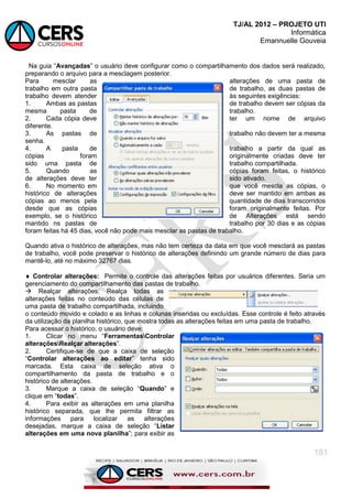 TJ/AL 2012 – PROJETO UTI
Informática
Emannuelle Gouveia
181
Na guia ―Avançadas‖ o usuário deve configurar como o compartilhamento dos dados será realizado,
preparando o arquivo para a mesclagem posterior.
Para mesclar as alterações de uma pasta de
trabalho em outra pasta de trabalho, as duas pastas de
trabalho devem atender às seguintes exigências:
1. Ambas as pastas de trabalho devem ser cópias da
mesma pasta de trabalho.
2. Cada cópia deve ter um nome de arquivo
diferente.
3. As pastas de trabalho não devem ter a mesma
senha.
4. A pasta de trabalho a partir da qual as
cópias foram originalmente criadas deve ter
sido uma pasta de trabalho compartilhada.
5. Quando as cópias foram feitas, o histórico
de alterações deve ter sido ativado.
6. No momento em que você mescla as cópias, o
histórico de alterações deve ser mantido em ambas as
cópias ao menos pela quantidade de dias transcorridos
desde que as cópias foram originalmente feitas. Por
exemplo, se o histórico de Alterações está sendo
mantido ns pastas de trabalho por 30 dias e as cópias
foram feitas há 45 dias, você não pode mais mesclar as pastas de trabalho.
Quando ativa o histórico de alterações, mas não tem certeza da data em que você mesclará as pastas
de trabalho, você pode preservar o histórico de alterações definindo um grande número de dias para
mantê-lo, até no máximo 32767 dias.
 Controlar alterações: Permite o controle das alterações feitas por usuários diferentes. Seria um
gerenciamento do compartilhamento das pastas de trabalho.
 Realçar alterações: Realça todas as
alterações feitas no conteúdo das células de
uma pasta de trabalho compartilhada, incluindo
o conteúdo movido e colado e as linhas e colunas inseridas ou excluídas. Esse controle é feito através
da utilização da planilha histórico, que mostra todas as alterações feitas em uma pasta de trabalho.
Para acessar o histórico, o usuário deve:
1. Clicar no menu ―FerramentasControlar
alteraçõesRealçar alterações‖.
2. Certifique-se de que a caixa de seleção
―Controlar alterações ao editar‖ tenha sido
marcada. Esta caixa de seleção ativa o
compartilhamento da pasta de trabalho e o
histórico de alterações.
3. Marque a caixa de seleção ―Quando‖ e
clique em ―todas‖.
4. Para exibir as alterações em uma planilha
histórico separada, que lhe permita filtrar as
informações para localizar as alterações
desejadas, marque a caixa de seleção ―Listar
alterações em uma nova planilha‖; para exibir as
 