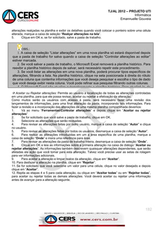 TJ/AL 2012 – PROJETO UTI
Informática
Emannuelle Gouveia
182
alterações realçadas na planilha e exibir os detalhes quando você colocar o ponteiro sobre uma célula
alterada, marque a caixa de seleção ―Realçar alterações na tela‖.
5. Clique em OK e, se for solicitado, salve a pasta de trabalho.
 Aceitar ou Rejeitar alterações: Permite ao usuário a localização de todas as alterações controladas
em uma planilha, para que ele possa revisar, aceitar ou rejeitar a efetivação da alteração.
Como muitos serão os usuários com acesso à pasta, será necessário fazer uma revisão dos
lançamentos de informações, para uma final alteração da pasta, incorporando tais informações. Para
fazer a revisão e a incorporação das alterações de uma mesma planilha compartilhada devemos:
1. Vá ao menu ―FerramentasControlar alterações‖ e depois clique em ―Aceitar ou rejeitar
alterações‖
2. Se for solicitado que você salve a pasta de trabalho, clique em OK.
3. Selecione as alterações que serão revisadas.
4. Para revisar as alterações feitas por outro usuário, marque a caixa de seleção ―Autor‖ e clique
no usuário.
5. Para revisar as alterações feitas por todos os usuários, desmarque a caixa de seleção ―Autor‖.
6. Para revisar as alterações introduzidas em um a área específica de uma planilha, marque a
caixa de seleção ―Onde‖ e insira uma referência para área.
7. Para revisar as alterações da pasta de trabalho inteira, desmarque a caixa de seleção ―Onde‖.
8. Clique em OK e leia as informações sobre a primeira alteração na caixa de diálogo ―Aceitar ou
rejeitar alterações‖. As informações também descrevem quaisquer alterações dependentes, que serão
afetadas ela ação que você tomar para esta alteração. Talvez você precise usar as setas de rolagem
para ver informações adicionais.
9. Para aceitar a alteração e limpar realce da alteração, clique em ―Aceitar‖.
10. Para desfazer a alteração na planilha, clique em ―Rejeitar‖.
11. Se for solicitado que você selecione um valor para uma célula, clique no valor desejado e depois
clique em ―Aceitar‖.
12. Repita as etapas 4 e 5 para cada alteração, ou clique em ―Aceitar todas‖ ou em ―Rejeitar todas‖,
para aceitar ou rejeitar todas as demais alterações. Você deverá aceitar ou rejeitar uma informação
antes de avançar para a alteração seguinte.
OBS.:
1. A caixa de seleção ―Listar alterações‖ em uma nova planilha só estará disponível depois
que a pasta de trabalho for salva quando a caixa de seleção ―Controlar alterações ao editar‖
estiver marcada.
2. Se você salvar a pasta de trabalho, o Microsoft Excel removerá a planilha histórico. Para
reexibir a planilha histórico depois de salvar, será necessário repetir este procedimento.
3. Se você listar as alterações em uma nova planilha, poderá procurar tipos específicos de
alterações, filtrando a lista. Na planilha histórico, clique na seta posicionada à direita do rótulo
de uma coluna que contenha informações que você deseja pesquisar e escolha o tipo de dado
que você deseja exibir nesta coluna. Você pode refinar sua pesquisa filtrando outras colunas.
4. O Microsoft Excel não atualiza automaticamente a planilha histórico. Para atualizá-la, de
modo a incluir as alterações feitas e salvas desde a última exibição da planilha, salve a pasta
de trabalho e repita as etapas 1 a 3 para reexibir a planilha histórico.
 