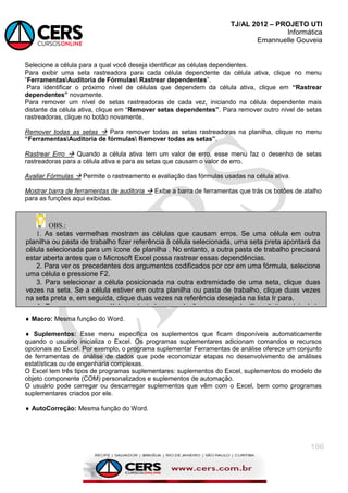 TJ/AL 2012 – PROJETO UTI
Informática
Emannuelle Gouveia
186
Selecione a célula para a qual você deseja identificar as células dependentes.
Para exibir uma seta rastreadora para cada célula dependente da célula ativa, clique no menu
―FerramentasAuditoria de Fórmulas Rastrear dependentes‖.
Para identificar o próximo nível de células que dependem da célula ativa, clique em “Rastrear
dependentes” novamente.
Para remover um nível de setas rastreadoras de cada vez, iniciando na célula dependente mais
distante da célula ativa, clique em ―Remover setas dependentes”. Para remover outro nível de setas
rastreadoras, clique no botão novamente.
Remover todas as setas  Para remover todas as setas rastreadoras na planilha, clique no menu
“FerramentasAuditoria de fórmulas Remover todas as setas”.
Rastrear Erro  Quando a célula ativa tem um valor de erro, esse menu faz o desenho de setas
rastreadoras para a célula ativa e para as setas que causam o valor de erro.
Avaliar Fórmulas  Permite o rastreamento e avaliação das fórmulas usadas na célula ativa.
Mostrar barra de ferramentas de auditoria  Exibe a barra de ferramentas que trás os botões de atalho
para as funções aqui exibidas.
 Macro: Mesma função do Word.
 Suplementos: Esse menu especifica os suplementos que ficam disponíveis automaticamente
quando o usuário inicializa o Excel. Os programas suplementares adicionam comandos e recursos
opcionais ao Excel. Por exemplo, o programa suplementar Ferramentas de análise oferece um conjunto
de ferramentas de análise de dados que pode economizar etapas no desenvolvimento de análises
estatísticas ou de engenharia complexas.
O Excel tem três tipos de programas suplementares: suplementos do Excel, suplementos do modelo de
objeto componente (COM) personalizados e suplementos de automação.
O usuário pode carregar ou descarregar suplementos que vêm com o Excel, bem como programas
suplementares criados por ele.
 AutoCorreção: Mesma função do Word.
OBS.:
1. As setas vermelhas mostram as células que causam erros. Se uma célula em outra
planilha ou pasta de trabalho fizer referência à célula selecionada, uma seta preta apontará da
célula selecionada para um ícone de planilha . No entanto, a outra pasta de trabalho precisará
estar aberta antes que o Microsoft Excel possa rastrear essas dependências.
2. Para ver os precedentes dos argumentos codificados por cor em uma fórmula, selecione
uma célula e pressione F2.
3. Para selecionar a célula posicionada na outra extremidade de uma seta, clique duas
vezes na seta. Se a célula estiver em outra planilha ou pasta de trabalho, clique duas vezes
na seta preta e, em seguida, clique duas vezes na referência desejada na lista Ir para.
4. Para ver em uma célula vazia todas as relações em uma planilha, digite = (sinal de
igual) e clique no botão ―Selecionar tudo‖. Selecione a célula e pressione Rastrear
precedentes duas vezes.
 