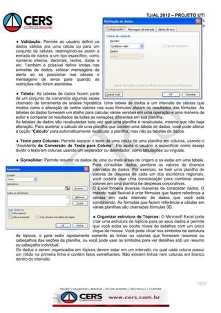 TJ/AL 2012 – PROJETO UTI
Informática
Emannuelle Gouveia
189
 Validação: Permite ao usuário definir os
dados válidos pra uma célula ou para um
conjunto de células, restringindo-se assim a
entrada de dados a um tipo específico, como
números inteiros, decimais, textos, datas e
etc. Também é possível definir limites nas
entradas de dados, colocar mensagens de
alerta ao se posicionar nas células e
mensagens de erros para quando as
restrições não forem atendidas.
 Tabela: As tabelas de dados fazem parte
de um conjunto de comandos algumas vezes
chamado de ferramenta de análise hipotética. Uma tabela de dados é um intervalo de células que
mostra como a alteração de certos valores nas suas fórmulas afetam os resultados das fórmulas. As
tabelas de dados fornecem um atalho para calcular várias versões em uma operação e uma maneira de
exibir e comparar os resultados de todas as variações diferentes em sua planilha.
As tabelas de dados são recalculadas toda vez que uma planilha é recalculada, mesmo que não haja
alteração. Para acelerar o cálculo de uma planilha que contém uma tabela de dados, você pode alterar
a opção ―Cálculo‖ para automaticamente recalcular a planilha, mas não as tabelas de dados.
 Texto para Colunas: Permite separar o texto de uma célula de uma planilha em colunas, usando o
―Assistente de Conversão de Texto para Coluna‖. Ele ajuda o usuário a especificar como deseja
dividir o texto em colunas usando um separador ou delimitador, como tabulações ou vírgulas.
 Consolidar: Permite resumir os dados de uma ou mais áreas de origem e os exibe em uma tabela.
Para consolidar dados, combine os valores de diversos
intervalos de dados. Por exemplo, se tiver uma planilha de
valores de despesa de cada um dos escritórios regionais,
você poderá usar uma consolidação para combinar esses
valores em uma planilha de despesas corporativas.
O Excel fornece diversas maneiras de consolidar dados. O
método mais flexível é criar fórmulas que fazem referência a
células em cada intervalo de dados que você está
combinando. As fórmulas que fazem referência a células em
várias planilhas são chamadas fórmulas 3D.
 Organizar estrutura de Tópicos: O Microsoft Excel pode
criar uma estrutura de tópicos para os seus dados e permite
que você exiba ou oculte níveis de detalhes com um único
clique do mouse. Você pode clicar nos símbolos de estrutura
de tópicos, e para exibir rapidamente somente as linhas ou colunas que fornecem resumos ou
cabeçalhos das seções da planilha, ou você pode usar os símbolos para ver detalhes sob um resumo
ou cabeçalho individual.
Os dados a serem organizados em tópicos devem estar em um intervalo, no qual cada coluna possui
um rótulo na primeira linha e contém fatos semelhantes. Não existem linhas nem colunas em branco
dentro do intervalo.
 