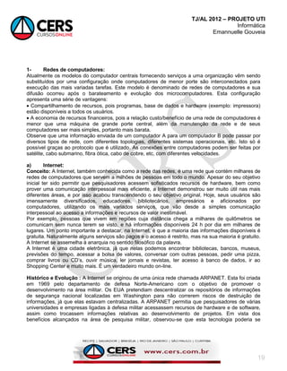 TJ/AL 2012 – PROJETO UTI
Informática
Emannuelle Gouveia
19
1- Redes de computadores:
Atualmente os modelos do computador centrais fornecendo serviços a uma organização vêm sendo
substituídos por uma configuração onde computadores de menor porte são interconectados para
execução das mais variadas tarefas. Este modelo é denominado de redes de computadores e sua
difusão ocorreu após o barateamento e evolução dos microcomputadores. Esta configuração
apresenta uma série de vantagens:
 Compartilhamento de recursos, pois programas, base de dados e hardware (exemplo: impressora)
estão disponíveis a todos os usuários.
 A economia de recursos financeiros, pois a relação custo/benefício de uma rede de computadores é
menor que uma máquina de grande porte central, além da manutenção da rede e de seus
computadores ser mais simples, portanto mais barata.
Observe que uma informação enviada de um computador A para um computador B pode passar por
diversos tipos de rede, com diferentes topologias, diferentes sistemas operacionais, etc. Isto só é
possível graças ao protocolo que é utilizado. As conexões entre computadores podem ser feitas por
satélite, cabo submarino, fibra ótica, cabo de cobre, etc, com diferentes velocidades.
a) Internet:
Conceito: A Internet, também conhecida como a rede das redes, é uma rede que contém milhares de
redes de computadores que servem a milhões de pessoas em todo o mundo. Apesar do seu objetivo
inicial ter sido permitir que pesquisadores acessem sofisticados recursos de hardware, bem como
prover uma comunicação interpessoal mais eficiente, a Internet demonstrou ser muito útil nas mais
diferentes áreas, e por isso acabou transcendendo o seu objetivo original. Hoje, seus usuários são
imensamente diversificados, educadores, bibliotecários, empresários e aficionados por
computadores, utilizando os mais variados serviços, que vão desde a simples comunicação
interpessoal ao acesso a informações e recursos de valor inestimável.
Por exemplo, pessoas que vivem em regiões cuja distância chega a milhares de quilômetros se
comunicam sem nunca terem se visto, e há informações disponíveis 24 h por dia em milhares de
lugares. Um ponto importante a destacar, na Internet, é que a maioria das informações disponíveis é
gratuita. Naturalmente alguns serviços são pagos e o acesso é restrito, mas na sua maioria é gratuito.
A Internet se assemelha à anarquia no sentido filosófico da palavra.
A Internet é uma cidade eletrônica, já que nelas podemos encontrar bibliotecas, bancos, museus,
previsões do tempo, acessar a bolsa de valores, conversar com outras pessoas, pedir uma pizza,
comprar livros ou CD‘s, ouvir música, ler jornais e revistas, ter acesso à banco de dados, ir ao
Shopping Center e muito mais. É um verdadeiro mundo on-line.
Histórico e Evolução : A Internet se originou de uma única rede chamada ARPANET. Esta foi criada
em 1969 pelo departamento de defesa Norte-Americano com o objetivo de promover o
desenvolvimento na área militar. Os EUA pretendiam descentralizar os repositórios de informações
de segurança nacional localizadas em Washington para não correrem riscos de destruição de
informações, já que elas estavam centralizadas. A ARPANET permitia que pesquisadores de várias
universidades e empresas ligadas à defesa militar acessassem recursos de hardware e de software,
assim como trocassem informações relativas ao desenvolvimento de projetos. Em vista dos
benefícios alcançados na área de pesquisa militar, observou-se que esta tecnologia poderia se
 