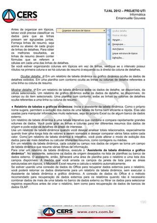 TJ/AL 2012 – PROJETO UTI
Informática
Emannuelle Gouveia
190
Antes de organizar em tópicos,
talvez você precise classificar os
dados para que as linhas
possam ser agrupadas juntas.
Forneça linhas de resumo, seja
acima ou abaixo de cada grupo
de linhas de detalhes. Para obter
os melhores resultados, as
linhas de resumo devem conter
fórmulas que se referem a
células em cada uma das linhas de detalhes.
Se você estiver organizando colunas em tópicos em vez de linhas, verifique se o intervalo possui
rótulos na primeira coluna e se há colunas de resumo à esquerda ou à direita da coluna de detalhes.
Ocultar detalhe  Em um relatório de tabela dinâmica ou gráfico dinâmico oculta os dados de
detalhes exibidos. Em uma planilha com contorno oculta as linhas ou colunas de detalhe referentes a
uma linha ou coluna de resumo.
Mostrar detalhe  Em um relatório de tabela dinâmica exibe os dados de detalhe, se disponíveis, da
célula selecionada. Um relatório de gráfico dinâmico exibe os dados de detalhe, se disponíveis, do
campo ou do item selecionado. Uma planilha com contorno, exibe as linhas ou colunas de detalhes
oculta referentes a uma linha ou coluna de resumo.
 Relatório de tabelas e gráficos dinâmicos: Inicia o assistente da tabela dinâmica. Como o próprio
nome sugere, permitem a exibição dos dados de uma tabela de forma bem eficiente e rápida. Elas são
usadas para manipular informações muito extensas, seja do próprio Excel ou de algum banco de dados
externo.
Um relatório de tabela dinâmica é uma tabela interativa que combina e compara rapidamente grandes
volumes de dados. Você pode girar as linhas e colunas para ver diferentes resumos dos dados de
origem e pode exibir os detalhes de áreas de interesse.
Use um relatório de tabela dinâmica quando você desejar analisar totais relacionados, especialmente
quando tiver uma longa lista de valores a serem somados e desejar comparar vários fatos sobre cada
valor. Como um relatório de tabela dinâmica é interativo, você pode alterar o modo de exibição dos
dados para ver mais detalhes ou calcular diferentes resumos, como contagens ou médias.
Em um relatório da tabela dinâmica, cada coluna ou campo nos dados de origem se torna um campo
de tabela dinâmica que resume várias linhas de informação.
Para criar um relatório de tabela dinâmica, execute o ―Assistente da tabela dinâmica e gráfico
dinâmico”. No assistente, selecione os dados de origem desejados na lista de planilhas ou banco de
dados externo. O assistente, então, fornecerá uma área de planilha para o relatório e uma lista dos
campos disponíveis. À medida que você arrasta os campos da janela de lista para as áreas
estruturadas em tópicos, o Microsoft Excel resume e calcula o relatório automaticamente.
Se estiver usando uma conexão de dados do Office para recuperar dados externos para o relatório,
você poderá retornar os dados diretamente para um relatório da tabela dinâmica, sem executar o
Assistente da tabela dinâmica e gráfico dinâmico. A conexão de dados do Office é o método
recomendado para recuperação de dados externos para os relatórios quando não é necessário
combinar dados de mais de uma tabela no banco de dados externo ou filtrar os dados para selecionar
registros específicos antes de criar o relatório, bem como para recuperação de dados de bancos de
dados OLAP.
 