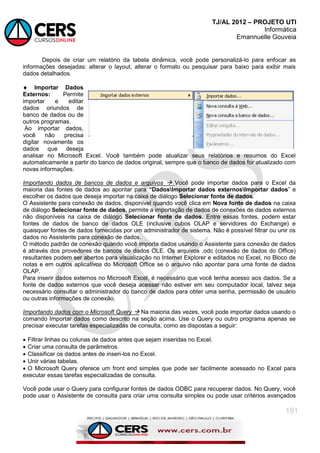 TJ/AL 2012 – PROJETO UTI
Informática
Emannuelle Gouveia
191
Depois de criar um relatório da tabela dinâmica, você pode personalizá-lo para enfocar as
informações desejadas: alterar o layout, alterar o formato ou pesquisar para baixo para exibir mais
dados detalhados.
 Importar Dados
Externos: Permite
importar e editar
dados oriundos de
banco de dados ou de
outros programas.
Ao importar dados,
você não precisa
digitar novamente os
dados que deseja
analisar no Microsoft Excel. Você também pode atualizar seus relatórios e resumos do Excel
automaticamente a partir do banco de dados original, sempre que o banco de dados for atualizado com
novas informações.
Importando dados de bancos de dados e arquivos  Você pode importar dados para o Excel da
maioria das fontes de dados ao apontar para “DadosImportar dados externosImportar dados‖ e
escolher os dados que deseja importar na caixa de diálogo Selecionar fonte de dados.
O Assistente para conexão de dados, disponível quando você clica em Nova fonte de dados na caixa
de diálogo Selecionar fonte de dados, permite a importação de dados de conexões de dados externos
não disponíveis na caixa de diálogo Selecionar fonte de dados. Entre essas fontes, podem estar
fontes de dados de banco de dados OLE (inclusive cubos OLAP e servidores do Exchange) e
quaisquer fontes de dados fornecidas por um administrador de sistema. Não é possível filtrar ou unir os
dados no Assistente para conexão de dados.
O método padrão de conexão quando você importa dados usando o Assistente para conexão de dados
é através dos provedores de bancos de dados OLE. Os arquivos .odc (conexão de dados do Office)
resultantes podem ser abertos para visualização no Internet Explorer e editados no Excel, no Bloco de
notas e em outros aplicativos do Microsoft Office se o arquivo não apontar para uma fonte de dados
OLAP.
Para inserir dados externos no Microsoft Excel, é necessário que você tenha acesso aos dados. Se a
fonte de dados externos que você deseja acessar não estiver em seu computador local, talvez seja
necessário consultar o administrador do banco de dados para obter uma senha, permissão de usuário
ou outras informações de conexão.
Importando dados com o Microsoft Query  Na maioria das vezes, você pode importar dados usando o
comando Importar dados como descrito na seção acima. Use o Query ou outro programa apenas se
precisar executar tarefas especializadas de consulta, como as dispostas a seguir:
 Filtrar linhas ou colunas de dados antes que sejam inseridas no Excel.
 Criar uma consulta de parâmetros.
 Classificar os dados antes de inseri-los no Excel.
 Unir várias tabelas.
 O Microsoft Query oferece um front end simples que pode ser facilmente acessado no Excel para
executar essas tarefas especializadas de consulta.
Você pode usar o Query para configurar fontes de dados ODBC para recuperar dados. No Query, você
pode usar o Assistente de consulta para criar uma consulta simples ou pode usar critérios avançados
 