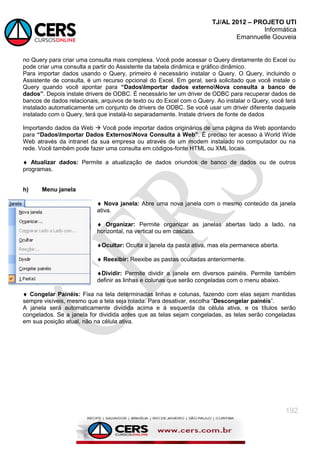 TJ/AL 2012 – PROJETO UTI
Informática
Emannuelle Gouveia
192
no Query para criar uma consulta mais complexa. Você pode acessar o Query diretamente do Excel ou
pode criar uma consulta a partir do Assistente da tabela dinâmica e gráfico dinâmico.
Para importar dados usando o Query, primeiro é necessário instalar o Query. O Query, incluindo o
Assistente de consulta, é um recurso opcional do Excel. Em geral, será solicitado que você instale o
Query quando você apontar para “DadosImportar dados externoNova consulta a banco de
dados”. Depois instale drivers de ODBC. É necessário ter um driver de ODBC para recuperar dados de
bancos de dados relacionais, arquivos de texto ou do Excel com o Query. Ao instalar o Query, você terá
instalado automaticamente um conjunto de drivers de ODBC. Se você usar um driver diferente daquele
instalado com o Query, terá que instalá-lo separadamente. Instale drivers de fonte de dados
Importando dados da Web  Você pode importar dados originários de uma página da Web apontando
para “DadosImportar Dados ExternosNova Consulta à Web”. É preciso ter acesso à World Wide
Web através da intranet da sua empresa ou através de um modem instalado no computador ou na
rede. Você também pode fazer uma consulta em códigos-fonte HTML ou XML locais.
 Atualizar dados: Permite a atualização de dados oriundos de banco de dados ou de outros
programas.
h) Menu janela
 Nova janela: Abre uma nova janela com o mesmo conteúdo da janela
ativa.
 Organizar: Permite organizar as janelas abertas lado a lado, na
horizontal, na vertical ou em cascata.
Ocultar: Oculta a janela da pasta ativa, mas ela permanece aberta.
 Reexibir: Reexibe as pastas ocultadas anteriormente.
Dividir: Permite dividir a janela em diversos painéis. Permite também
definir as linhas e colunas que serão congeladas com o menu abaixo.
 Congelar Painéis: Fixa na tela determinadas linhas e colunas, fazendo com elas sejam mantidas
sempre visíveis, mesmo que a tela seja rolada. Para desativar, escolha ―Descongelar painéis‖.
A janela será automaticamente dividida acima e à esquerda da célula ativa, e os títulos serão
congelados. Se a janela for dividida antes que as telas sejam congeladas, as telas serão congeladas
em sua posição atual, não na célula ativa.
 