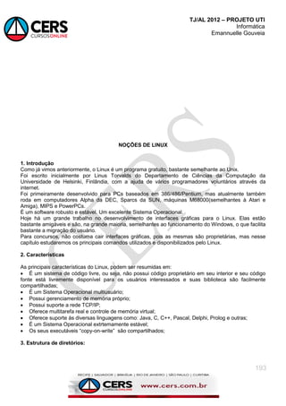 TJ/AL 2012 – PROJETO UTI
Informática
Emannuelle Gouveia
193
NOÇÕES DE LINUX
1. Introdução
Como já vimos anteriormente, o Linux é um programa gratuito, bastante semelhante ao Unix.
Foi escrito inicialmente por Linus Torvalds do Departamento de Ciências da Computação da
Universidade de Helsinki, Finlândia, com a ajuda de vários programadores voluntários através da
internet.
Foi primeiramente desenvolvido para PCs baseados em 386/486/Pentium, mas atualmente também
roda em computadores Alpha da DEC, Sparcs da SUN, máquinas M68000(semelhantes à Atari e
Amiga), MIPS e PowerPCs.
É um software robusto e estável. Um excelente Sistema Operacional.
Hoje há um grande trabalho no desenvolvimento de interfaces gráficas para o Linux. Elas estão
bastante amigáveis e são, na grande maioria, semelhantes ao funcionamento do Windows, o que facilita
bastante a migração do usuário.
Para concursos, não costuma cair interfaces gráficas, pois as mesmas são proprietárias, mas nesse
capítulo estudaremos os principais comandos utilizados e disponibilizados pelo Linux.
2. Características
As principais características do Linux, podem ser resumidas em:
 É um sistema de código livre, ou seja, não possui código proprietário em seu interior e seu código
fonte está livremente disponível para os usuários interessados e suas biblioteca são facilmente
compartilhadas;
 É um Sistema Operacional multiusuário;
 Possui gerenciamento de memória próprio;
 Possui suporte a rede TCP/IP;
 Oferece multitarefa real e controle de memória virtual;
 Oferece suporte às diversas linguagens como: Java, C, C++, Pascal, Delphi, Prolog e outras;
 É um Sistema Operacional extrtemamente estável;
 Os seus executáveis ―copy-on-write‖ são compartilhados;
3. Estrutura de diretórios:
 