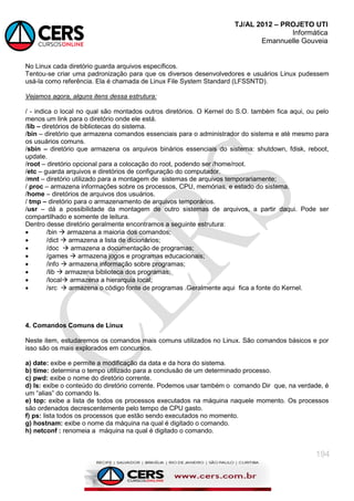 TJ/AL 2012 – PROJETO UTI
Informática
Emannuelle Gouveia
194
No Linux cada diretório guarda arquivos específicos.
Tentou-se criar uma padronização para que os diversos desenvolvedores e usuários Linux pudessem
usá-la como referência. Ela é chamada de Linux File System Standard (LFSSNTD).
Vejamos agora, alguns itens dessa estrutura:
/ - indica o local no qual são montados outros diretórios. O Kernel do S.O. também fica aqui, ou pelo
menos um link para o diretório onde ele está.
/lib – diretórios de bibliotecas do sistema.
/bin – diretório que armazena comandos essenciais para o administrador do sistema e até mesmo para
os usuários comuns.
/sbin – diretório que armazena os arquivos binários essenciais do sistema: shutdown, fdisk, reboot,
update.
/root – diretório opcional para a colocação do root, podendo ser /home/root.
/etc – guarda arquivos e diretórios de configuração do computador.
/mnt – diretório utilizado para a montagem de sistemas de arquivos temporariamente;
/ proc – armazena informações sobre os processos, CPU, memórias, e estado do sistema.
/home – diretórios de arquivos dos usuários.
/ tmp – diretório para o armazenamento de arquivos temporários.
/usr – dá a possibilidade da montagem de outro sistemas de arquivos, a partir daqui. Pode ser
compartilhado e somente de leitura.
Dentro desse diretório geralmente encontramos a seguinte estrutura:
 /bin  armazena a maioria dos comandos;
 /dict  armazena a lista de dicionários;
 /doc  armazena a documentação de programas;
 /games  armazena jogos e programas educacionais;
 /info  armazena informação sobre programas;
 /lib  armazena biblioteca dos programas;
 /local armazena a hierarquia local;
 /src  armazena o código fonte de programas .Geralmente aqui fica a fonte do Kernel.
4. Comandos Comuns de Linux
Neste item, estudaremos os comandos mais comuns utilizados no Linux. São comandos básicos e por
isso são os mais explorados em concursos.
a) date: exibe e permite a modificação da data e da hora do sistema.
b) time: determina o tempo utilizado para a conclusão de um determinado processo.
c) pwd: exibe o nome do diretório corrente.
d) Is: exibe o conteúdo do diretório corrente. Podemos usar também o comando Dir que, na verdade, é
um ―alias‖ do comando Is.
e) top: exibe a lista de todos os processos executados na máquina naquele momento. Os processos
são ordenados decrescentemente pelo tempo de CPU gasto.
f) ps: lista todos os processos que estão sendo executados no momento.
g) hostnam: exibe o nome da máquina na qual é digitado o comando.
h) netconf : renomeia a máquina na qual é digitado o comando.
 