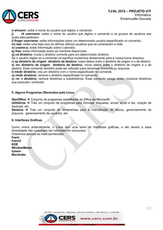 TJ/AL 2012 – PROJETO UTI
Informática
Emannuelle Gouveia
195
i) whoami: exibe o nome do usuário que digitou o comando.
j) id username: exibe o nome do usuário que digitou o comando e os grupos de usuários aos
quais eles pertecem.
l) finger username: exibe informações sobre um determinado usuário especificado no comando.
m) last: exibe uma lista com os últimos últimos usuários que se conectaram a rede
n) uname-a: exibe informação sobre o servidor.
p) free: exibe informação sobre as memória disponíveis.
q) cd diretório: muda o diretório corrente para um determinado diretório.
Se o usuário digitar só o comando cd significa mudarmos diretamente para a nossa home directory.
r) cp diretório de origem diretório de destino: copia dados entre o diretório de origem e o de destino.
s) mv diretório de origem diretório de destino: move dados entre o diretório de origem e o de
destino. Esse comando também pode ser utilizado para renomear diretórios ou arquivos.
t) mkdir diretório: cria um diretório com o nome especificado no comando.
u) rmdir diretório: remove o diretório especificado no comando.
v) rm -r diretório: remove diretórios e subdiretórios. Esse comando apaga direto, inclusive diretórios
que possuam, conteúdo.
5. Alguns Programas Oferecidos pelo Linux
StarOffice  Conjunto de programas semelhante ao Office da Microsoftt.
Utilitários  Trás um conjunto de programas para formatar disquetes, enviar email e fax, criação de
backups, etc.
Sistema  Trás um conjunto de ferramentas para a manutenção de discos, gerenciamento de
arquivos, gerenciamento de usuários, etc.
6. Interfaces Gráficas
Como vimos anteriormente, o Linux tem uma série de interfaces gráficas, e até devido a essa
diversidade não costumam ser cobradas em concursos.
Citaremos apenas as mais conhecidas:
fvwm
fvwm2
KDE
WindowMaker
Icewm
Mandrake
 