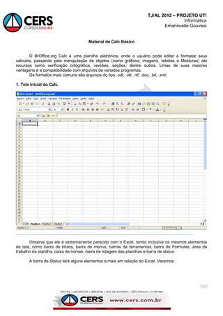 TJ/AL 2012 – PROJETO UTI
Informática
Emannuelle Gouveia
196
Material de Calc Básico
O BrOffice.org Calc é uma planilha eletrônica, onde o usuário pode editar e formatar seus
cálculos, passando pela manipulação de objetos (como gráficos, imagens, tabelas e Molduras) até
recursos como verificação ortográfica, versões, seções, dentre outros. Umas de suas maiores
vantagens é a compatibilidade com arquivos de variados programas.
Os formatos mais comuns são arquivos do tipo .odt, .ott, .rtf, .doc, .txt, .xml.
1. Tela inicial do Calc
Observe que ele é extremamente parecido com o Excel, tendo inclusive os mesmos elementos
de tela, como barra de títulos, barra de menus, barras de ferramentas, barra de Fórmulas, área de
trabalho da planilha, caixa de nomes, barra de rolagem das planilhas e barra de status.
A barra de Status terá alguns elementos a mais em relação ao Excel. Veremos:
 