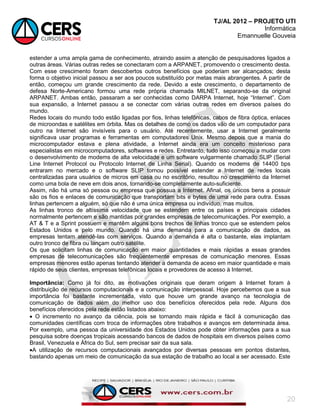 TJ/AL 2012 – PROJETO UTI
Informática
Emannuelle Gouveia
20
estender a uma ampla gama de conhecimento, atraindo assim a atenção de pesquisadores ligados a
outras áreas. Várias outras redes se conectaram com a ARPANET, promovendo o crescimento desta.
Com esse crescimento foram descobertos outros benefícios que poderiam ser alcançados; desta
forma o objetivo inicial passou a ser aos poucos substituído por metas mais abrangentes. A partir de
então, começou um grande crescimento da rede. Devido a este crescimento, o departamento de
defesa Norte-Americano formou uma rede própria chamada MILNET, separando-se da original
ARPANET. Ambas então, passaram a ser conhecidas como DARPA Internet, hoje ―Internet‖. Com
sua expansão, a Internet passou a se conectar com várias outras redes em diversos países do
mundo.
Redes locais do mundo todo estão ligadas por fios, linhas telefônicas, cabos de fibra óptica, enlaces
de microondas e satélites em órbita. Mas os detalhes de como os dados vão de um computador para
outro na Internet são invisíveis para o usuário. Até recentemente, usar a Internet geralmente
significava usar programas e ferramentas em computadores Unix. Mesmo depois que a mania do
microcomputador estava e plena atividade, a Internet ainda era um conceito misterioso para
especialistas em microcomputadores, softwares e redes. Entretanto, tudo isso começou a mudar com
o desenvolvimento de modems de alta velocidade e um software vulgarmente chamado SLIP (Serial
Line Internet Protocol ou Protocolo Internet de Linha Serial). Quando os modems de 14400 bps
entraram no mercado e o software SLIP tornou possível estender a Internet de redes locais
centralizadas para usuários de micros em casa ou no escritório, resultou no crescimento da Internet
como uma bola de neve em dois anos, tornando-se completamente auto-suficiente.
Assim, não há uma só pessoa ou empresa que possua a Internet. Afinal, os únicos bens a possuir
são os fios e enlaces de comunicação que transportam bits e bytes de uma rede para outra. Essas
linhas pertencem a alguém, só que não é uma única empresa ou indivíduo, mas muitos.
As linhas tronco de altíssima velocidade que se estendem entre os países e principais cidades
normalmente pertencem e são mantidas por grandes empresas de telecomunicações. Por exemplo, a
AT & T e a Sprint possuem e mantêm alguns bons trechos de linhas tronco que se estendem pelos
Estados Unidos e pelo mundo. Quando há uma demanda para a comunicação de dados, as
empresas tentam atendê-las com serviços. Quando a demanda é alta o bastante, elas implantam
outro tronco de fibra ou lançam outro satélite.
Os que solicitam linhas de comunicação em maior quantidades e mais rápidas a essas grandes
empresas de telecomunicações são freqüentemente empresas de comunicação menores. Essas
empresas menores estão apenas tentando atender a demanda de aceso em maior quantidade e mais
rápido de seus clientes, empresas telefônicas locais e provedores de acesso à Internet.
Importância: Como já foi dito, as motivações originais que deram origem à Internet foram à
distribuição de recursos computacionais e a comunicação interpessoal. Hoje percebemos que a sua
importância foi bastante incrementada, visto que houve um grande avanço na tecnologia de
comunicação de dados além do melhor uso dos benefícios oferecidos pela rede. Alguns dos
benefícios oferecidos pela rede estão listados abaixo:
 O incremento no avanço da ciência, pois se tornando mais rápida e fácil à comunicação das
comunidades científicas com troca de informações obre trabalhos e avanços em determinada área.
Por exemplo, uma pessoa da universidade dos Estados Unidos pode obter informações para a sua
pesquisa sobre doenças tropicais acessando bancos de dados de hospitais em diversos países como
Brasil, Venezuela e África do Sul, sem precisar sair da sua sala.
A utilização de recursos computacionais avançados por diversas pessoas em pontos distantes,
bastando apenas um meio de comunicação da sua estação de trabalho ao local a ser acessado. Este
 