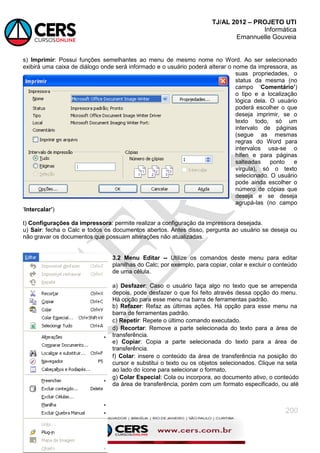 TJ/AL 2012 – PROJETO UTI
Informática
Emannuelle Gouveia
200
s) Imprimir: Possui funções semelhantes ao menu de mesmo nome no Word. Ao ser selecionado
exibirá uma caixa de diálogo onde será informado e o usuário poderá alterar o nome da impressora, as
suas propriedades, o
status da mesma (no
campo ‗Comentário‟)
o tipo e a localização
lógica dela. O usuário
poderá escolher o que
deseja imprimir, se o
texto todo, só um
intervalo de páginas
(segue as mesmas
regras do Word para
intervalos usa-se o
hífen e para páginas
salteadas ponto e
vírgula), só o texto
selecionado. O usuário
pode ainda escolher o
número de cópias que
deseja e se deseja
agrupá-las (no campo
‗Intercalar‟)
t) Configurações da impressora: permite realizar a configuração da impressora desejada.
u) Sair: fecha o Calc e todos os documentos abertos. Antes disso, pergunta ao usuário se deseja ou
não gravar os documentos que possuam alterações não atualizadas.
3.2 Menu Editar -- Utilize os comandos deste menu para editar
planilhas do Calc; por exemplo, para copiar, colar e excluir o conteúdo
de uma célula.
a) Desfazer: Caso o usuário faça algo no texto que se arrependa
depois, pode desfazer o que foi feito através dessa opção do menu.
Há opção para esse menu na barra de ferramentas padrão.
b) Refazer: Refaz as últimas ações. Há opção para esse menu na
barra de ferramentas padrão.
c) Repetir: Repete o último comando executado.
d) Recortar: Remove a parte selecionada do texto para a área de
transferência.
e) Copiar: Copia a parte selecionada do texto para a área de
transferência.
f) Colar: insere o conteúdo da área de transferência na posição do
cursor e substitui o texto ou os objetos selecionados. Clique na seta
ao lado do ícone para selecionar o formato.
g) Colar Especial: Cola ou incorpora, ao documento ativo, o conteúdo
da área de transferência, porém com um formato especificado, ou até
 