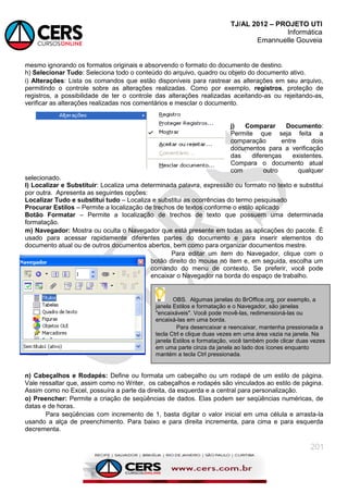 TJ/AL 2012 – PROJETO UTI
Informática
Emannuelle Gouveia
201
mesmo ignorando os formatos originais e absorvendo o formato do documento de destino.
h) Selecionar Tudo: Seleciona todo o conteúdo do arquivo, quadro ou objeto do documento ativo.
i) Alterações: Lista os comandos que estão disponíveis para rastrear as alterações em seu arquivo,
permitindo o controle sobre as alterações realizadas. Como por exemplo, registros, proteção de
registros, a possibilidade de ter o controle das alterações realizadas aceitando-as ou rejeitando-as,
verificar as alterações realizadas nos comentários e mesclar o documento.
j) Comparar Documento:
Permite que seja feita a
comparação entre dois
documentos para a verificação
das diferenças existentes.
Compara o documento atual
com outro qualquer
selecionado.
l) Localizar e Substituir: Localiza uma determinada palavra, expressão ou formato no texto e substitui
por outra. Apresenta as seguintes opções:
Localizar Tudo e substitui tudo – Localiza e substitui as ocorrências do termo pesquisado
Procurar Estilos – Permite a localização de trechos de textos conforme o estilo aplicado
Botão Formatar – Permite a localização de trechos de texto que possuem uma determinada
formatação.
m) Navegador: Mostra ou oculta o Navegador que está presente em todas as aplicações do pacote. É
usado para acessar rapidamente diferentes partes do documento e para inserir elementos do
documento atual ou de outros documentos abertos, bem como para organizar documentos mestre.
Para editar um item do Navegador, clique com o
botão direito do mouse no item e, em seguida, escolha um
comando do menu de contexto. Se preferir, você pode
encaixar o Navegador na borda do espaço de trabalho.
n) Cabeçalhos e Rodapés: Define ou formata um cabeçalho ou um rodapé de um estilo de página.
Vale ressaltar que, assim como no Writer, os cabeçalhos e rodapés são vinculados ao estilo de página.
Assim como no Excel, possuíra a parte da direita, da esquerda e a central para personalização.
o) Preencher: Permite a criação de seqüências de dados. Elas podem ser seqüências numéricas, de
datas e de horas.
Para seqüências com incremento de 1, basta digitar o valor inicial em uma célula e arrasta-la
usando a alça de preenchimento. Para baixo e para direita incrementa, para cima e para esquerda
decrementa.
OBS. Algumas janelas do BrOffice.org, por exemplo, a
janela Estilos e formatação e o Navegador, são janelas
"encaixáveis". Você pode movê-las, redimensioná-las ou
encaixá-las em uma borda.
Para desencaixar e reencaixar, mantenha pressionada a
tecla Ctrl e clique duas vezes em uma área vazia na janela. Na
janela Estilos e formatação, você também pode clicar duas vezes
em uma parte cinza da janela ao lado dos ícones enquanto
mantém a tecla Ctrl pressionada.
 