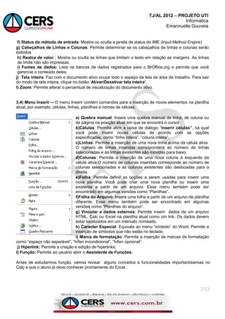 TJ/AL 2012 – PROJETO UTI
Informática
Emannuelle Gouveia
203
f) Status do método de entrada: Mostra ou oculta a janela de status do IME (Input Method Engine)
g) Cabeçalhos de Linhas e Colunas: Permite determinar se os cabeçalhos de linhas e colunas serão
exibidos
h) Realce de valor : Mostra ou oculta as linhas que limitam o texto em relação as margens. As linhas
de limite não são impressas.
i) Fontes de dados: Lista os bancos de dados registrados para o BrOffice.org e permite que você
gerencie o conteúdo deles.
j) Tela inteira: Faz com o documento ativo ocupe todo o espaço da tela da área de trabalho. Para sair
do modo de tela inteira, clique no botão ‗Ativar/Desativar tela inteira‟.
l) Zoom: Permite alterar o percentual de visualização do documento ativo.
3.4) Menu Inserir -- O menu Inserir contém comandos para a inserção de novos elementos na planilha
atual, por exemplo, células, linhas, planilhas e nomes de células.
a) Quebra manual: Insere uma quebra manual de linha, de coluna ou
de página na posição atual em que se encontra o cursor.
b)Células: Permite abrir a caixa de diálogo ―Inserir células”, na qual
você pode inserir novas células de acordo com as opções
especificadas, como ―linha inteira‖, ―coluna inteira‖.
c)Linhas: Permite a inserção de uma nova linha acima da célula ativa.
O número de linhas inseridas corresponderá ao número de linhas
selecionadas e as linhas existentes são movidas para baixo.
d)Colunas: Permite a inserção de uma nova coluna à esquerda da
célula ativa.O número de colunas inseridas corresponde ao número de
colunas selecionadas e as colunas existentes são deslocadas para a
direita.
e)Folha: Permite definir as opções a serem usadas para inserir uma
nova planilha. Você pode criar uma nova planilha ou inserir uma
existente a partir de um arquivo. Esse menu também pode ser
encontrado em algumas versões como ―Planilhas‖.
f)Folha do Arquivo: Insere uma folha a partir de um arquivo de planilha
diferente. Esse menu também pode ser encontrado em algumas
versões como ―Planilhas do arquivo‖.
g) Vincular a dados externos: Permite inserir dados de um arquivo
HTML, Calc ou Excel na planilha atual como um link. Os dados devem
estar localizados em um intervalo nomeado.
h) Caracter Especial: Equivale ao menu ―símbolo‖ do Word. Permite a
inserção de símbolos que não estão no teclado.
i) Marca de formatação: Permite a inserção de marcas de formatação
como ―espaço não separável‖, ―hífen incondicional‖, ―hífen opcional‖.
j) Hiperlink: Permite a criação e edição de hiperlinks;
l) Função: Permite ao usuário abrir o Assistente de Funções.
Antes de estudarmos função, vamos revisar alguns conceitos e funcionalidades importantíssimas no
Calç e que o aluno já deve conhecer prontamente do Excel.
 