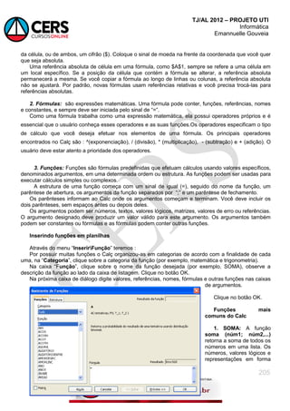 TJ/AL 2012 – PROJETO UTI
Informática
Emannuelle Gouveia
205
da célula, ou de ambos, um cifrão ($). Coloque o sinal de moeda na frente da coordenada que você quer
que seja absoluta.
Uma referência absoluta de célula em uma fórmula, como $A$1, sempre se refere a uma célula em
um local específico. Se a posição da célula que contém a fórmula se alterar, a referência absoluta
permanecerá a mesma. Se você copiar a fórmula ao longo de linhas ou colunas, a referência absoluta
não se ajustará. Por padrão, novas fórmulas usam referências relativas e você precisa trocá-las para
referências absolutas.
2. Fórmulas: são expressões matemáticas. Uma fórmula pode conter, funções, referências, nomes
e constantes, e sempre deve ser iniciada pelo sinal de ―=‖.
Como uma fórmula trabalha como uma expressão matemática, ela possui operadores próprios e é
essencial que o usuário conheça esses operadores e as suas funções.Os operadores especificam o tipo
de cálculo que você deseja efetuar nos elementos de uma fórmula. Os principais operadores
encontrados no Calç são : ^(exponenciação), / (divisão), * (multiplicação), - (subtração) e + (adição). O
usuário deve estar atento a prioridade dos operadores.
3. Funções: Funções são fórmulas predefinidas que efetuam cálculos usando valores específicos,
denominados argumentos, em uma determinada ordem ou estrutura. As funções podem ser usadas para
executar cálculos simples ou complexos.
A estrutura de uma função começa com um sinal de igual (=), seguido do nome da função, um
parêntese de abertura, os argumentos da função separados por ―;‖ e um parêntese de fechamento.
Os parênteses informam ao Calc onde os argumentos começam e terminam. Você deve incluir os
dois parênteses, sem espaços antes ou depois deles.
Os argumentos podem ser números, textos, valores lógicos, matrizes, valores de erro ou referências.
O argumento designado deve produzir um valor válido para este argumento. Os argumentos também
podem ser constantes ou fórmulas e as fórmulas podem conter outras funções.
Inserindo funções em planilhas
Através do menu ―InserirFunção‖ teremos :
Por possuir muitas funções o Calç organizou-as em categorias de acordo com a finalidade de cada
uma, na ―Categoria‖, clique sobre a categoria da função (por exemplo, matemática e trigonometria).
Na caixa ―Função‖, clique sobre o nome da função desejada (por exemplo, SOMA), observe a
descrição da função ao lado da caixa de listagem. Clique no botão OK.
Na próxima caixa de diálogo digite valores, referências, nomes, fórmulas e outras funções nas caixas
de argumentos.
Clique no botão OK.
Funções mais
comuns do Calc
1. SOMA: A função
soma (núm1; núm2,...)
retorna a soma de todos os
números em uma lista. Os
números, valores lógicos e
representações em forma
 