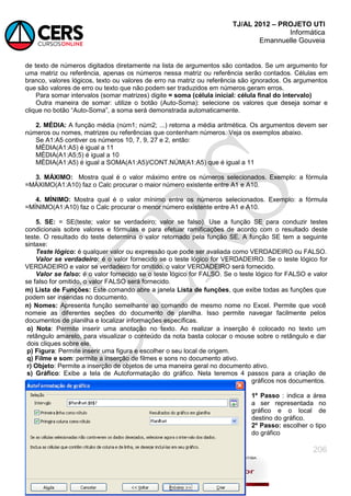 TJ/AL 2012 – PROJETO UTI
Informática
Emannuelle Gouveia
206
de texto de números digitados diretamente na lista de argumentos são contados. Se um argumento for
uma matriz ou referência, apenas os números nessa matriz ou referência serão contados. Células em
branco, valores lógicos, texto ou valores de erro na matriz ou referência são ignorados. Os argumentos
que são valores de erro ou texto que não podem ser traduzidos em números geram erros.
Para somar intervalos (somar matrizes) digite = soma (célula inicial: célula final do intervalo)
Outra maneira de somar: utilize o botão (Auto-Soma): selecione os valores que deseja somar e
clique no botão ―Auto-Soma‖, a soma será demonstrada automaticamente.
2. MÉDIA: A função média (núm1; núm2; ...) retorna a média aritmética. Os argumentos devem ser
números ou nomes, matrizes ou referências que contenham números. Veja os exemplos abaixo.
Se A1:A5 contiver os números 10, 7, 9, 27 e 2, então:
MÉDIA(A1:A5) é igual a 11
MÉDIA(A1:A5;5) é igual a 10
MÉDIA(A1:A5) é igual a SOMA(A1:A5)/CONT.NÚM(A1:A5) que é igual a 11
3. MÁXIMO: Mostra qual é o valor máximo entre os números selecionados. Exemplo: a fórmula
=MÁXIMO(A1:A10) faz o Calc procurar o maior número existente entre A1 e A10.
4. MÍNIMO: Mostra qual é o valor mínimo entre os números selecionados. Exemplo: a fórmula
=MÍNIMO(A1:A10) faz o Calc procurar o menor número existente entre A1 e A10.
5. SE: = SE(teste; valor se verdadeiro; valor se falso). Use a função SE para conduzir testes
condicionais sobre valores e fórmulas e para efetuar ramificações de acordo com o resultado deste
teste. O resultado do teste determina o valor retornado pela função SE. A função SE tem a seguinte
sintaxe:
Teste lógico: é qualquer valor ou expressão que pode ser avaliada como VERDADEIRO ou FALSO.
Valor se verdadeiro: é o valor fornecido se o teste lógico for VERDADEIRO. Se o teste lógico for
VERDADEIRO e valor se verdadeiro for omitido, o valor VERDADEIRO será fornecido.
Valor se falso: é o valor fornecido se o teste lógico for FALSO. Se o teste lógico for FALSO e valor
se falso for omitido, o valor FALSO será fornecido.
m) Lista de Funções: Este comando abre a janela Lista de funções, que exibe todas as funções que
podem ser inseridas no documento.
n) Nomes: Apresenta função semelhante ao comando de mesmo nome no Excel. Permite que você
nomeie as diferentes seções do documento de planilha. Isso permite navegar facilmente pelos
documentos de planilha e localizar informações específicas.
o) Nota: Permite inserir uma anotação no texto. Ao realizar a inserção é colocado no texto um
retângulo amarelo, para visualizar o conteúdo da nota basta colocar o mouse sobre o retângulo e dar
dois cliques sobre ele.
p) Figura: Permite inserir uma figura e escolher o seu local de origem.
q) Filme e som: permite a inserção de filmes e sons no documento ativo.
r) Objeto: Permite a inserção de objetos de uma maneira geral no documento ativo.
s) Gráfico: Exibe a tela de Autoformatação do gráfico. Nela teremos 4 passos para a criação de
gráficos nos documentos.
1º Passo : indica a área
a ser representada no
gráfico e o local de
destino do gráfico.
2º Passo: escolher o tipo
do gráfico
 